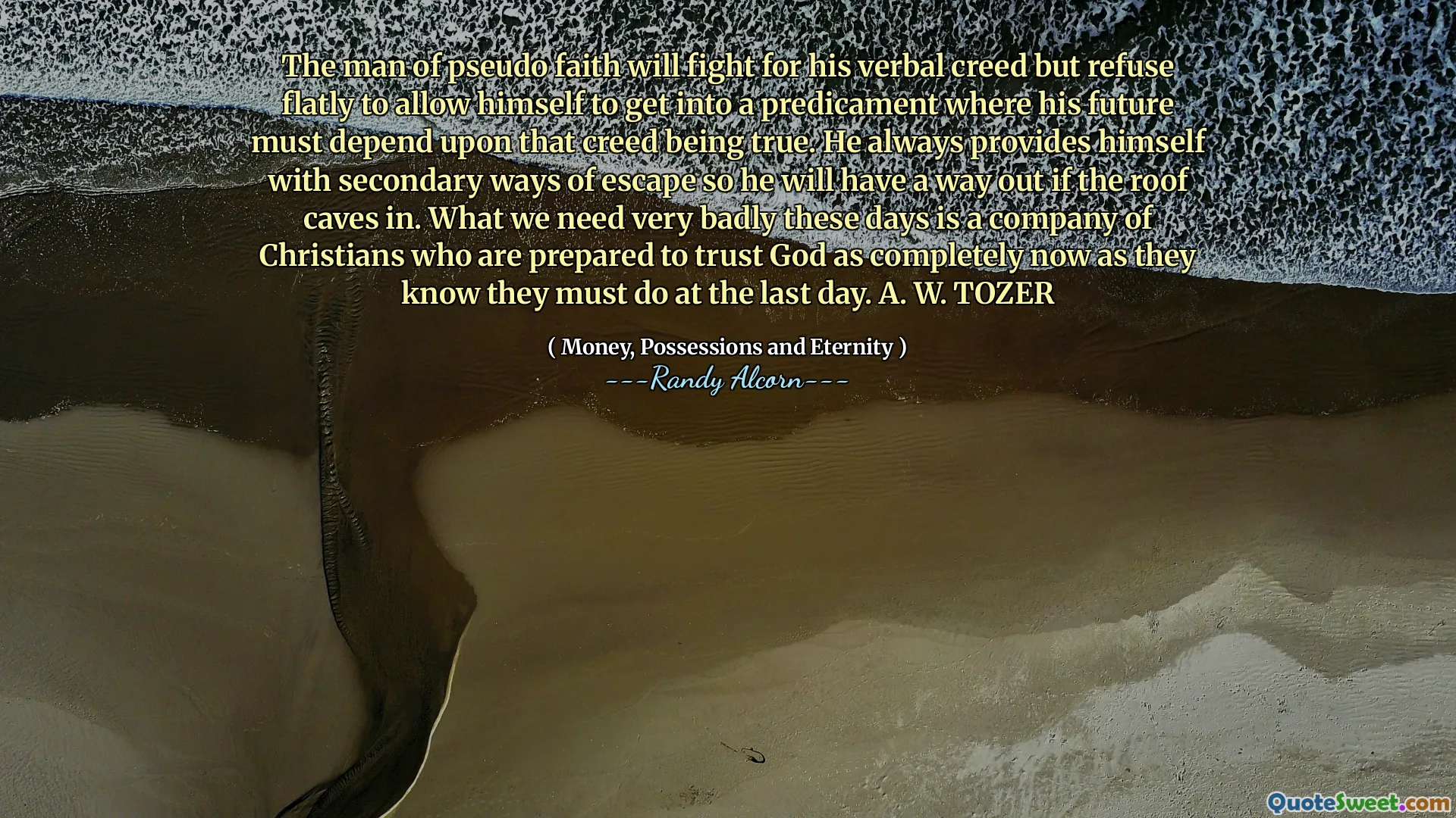 The man of pseudo faith will fight for his verbal creed but refuse flatly to allow himself to get into a predicament where his future must depend upon that creed being true. He always provides himself with secondary ways of escape so he will have a way out if the roof caves in. What we need very badly these days is a company of Christians who are prepared to trust God as completely now as they know they must do at the last day. A. W. TOZER