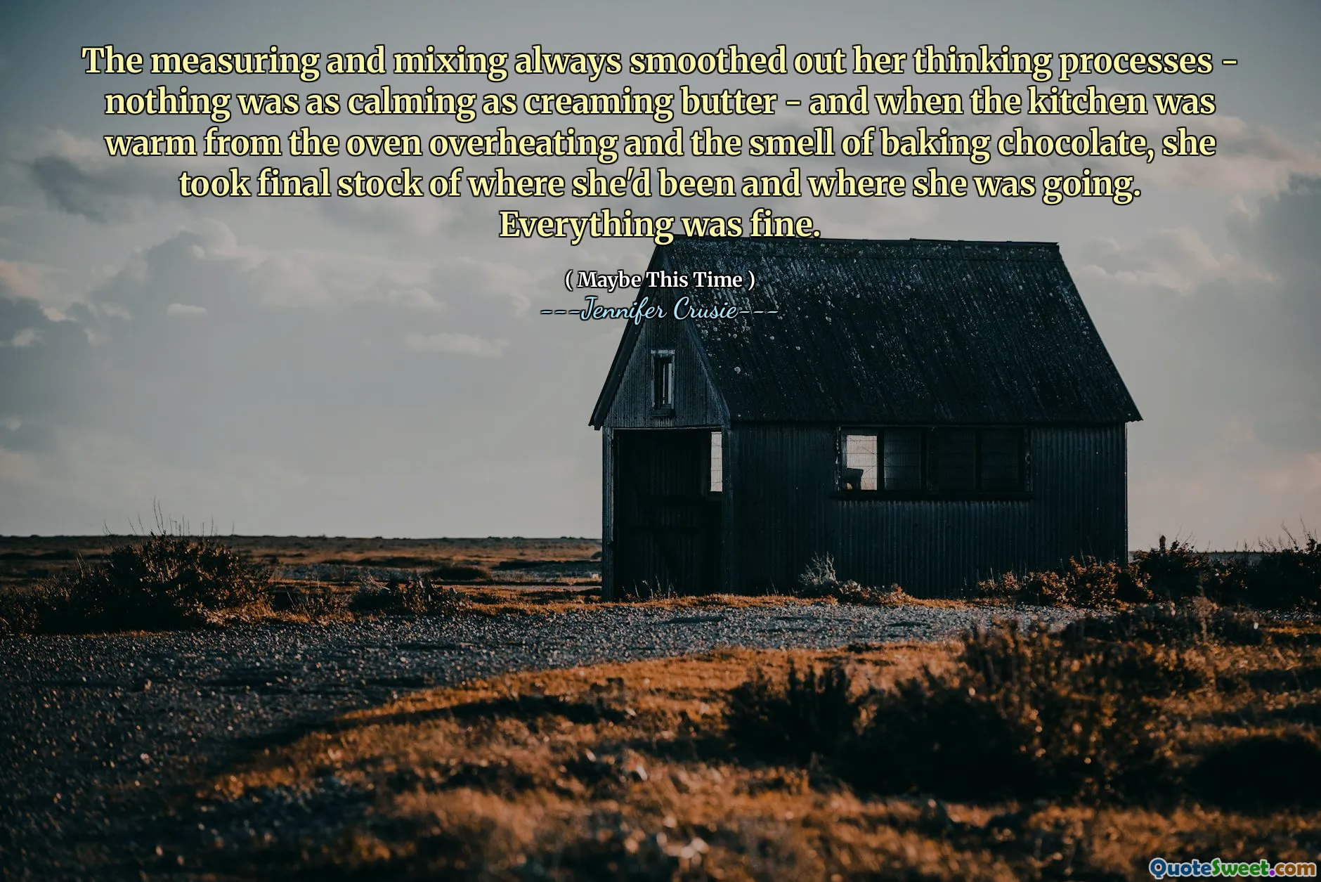 The measuring and mixing always smoothed out her thinking processes - nothing was as calming as creaming butter - and when the kitchen was warm from the oven overheating and the smell of baking chocolate, she took final stock of where she'd been and where she was going. Everything was fine.