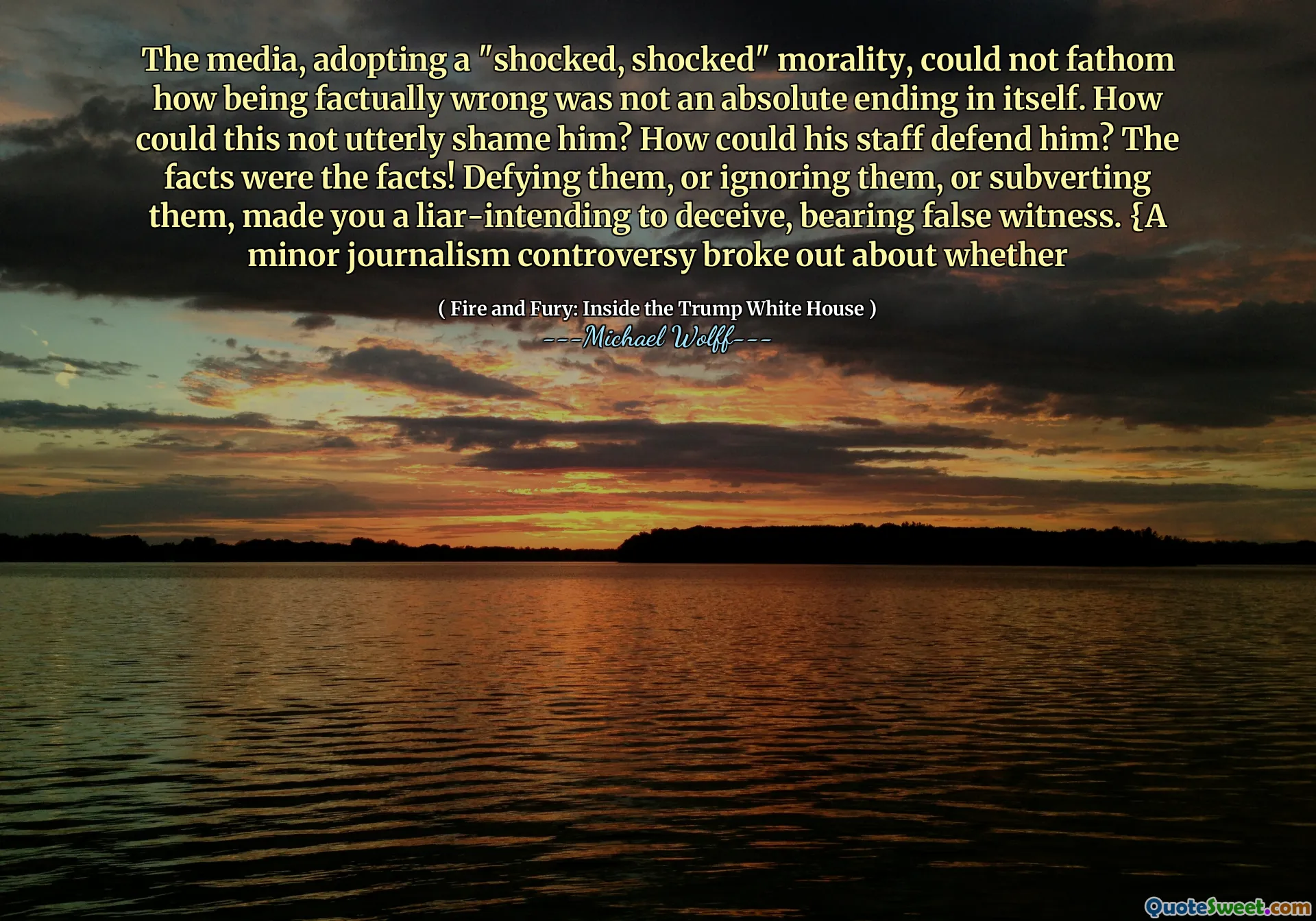 The media, adopting a "shocked, shocked" morality, could not fathom how being factually wrong was not an absolute ending in itself. How could this not utterly shame him? How could his staff defend him? The facts were the facts! Defying them, or ignoring them, or subverting them, made you a liar-intending to deceive, bearing false witness. {A minor journalism controversy broke out about whether
