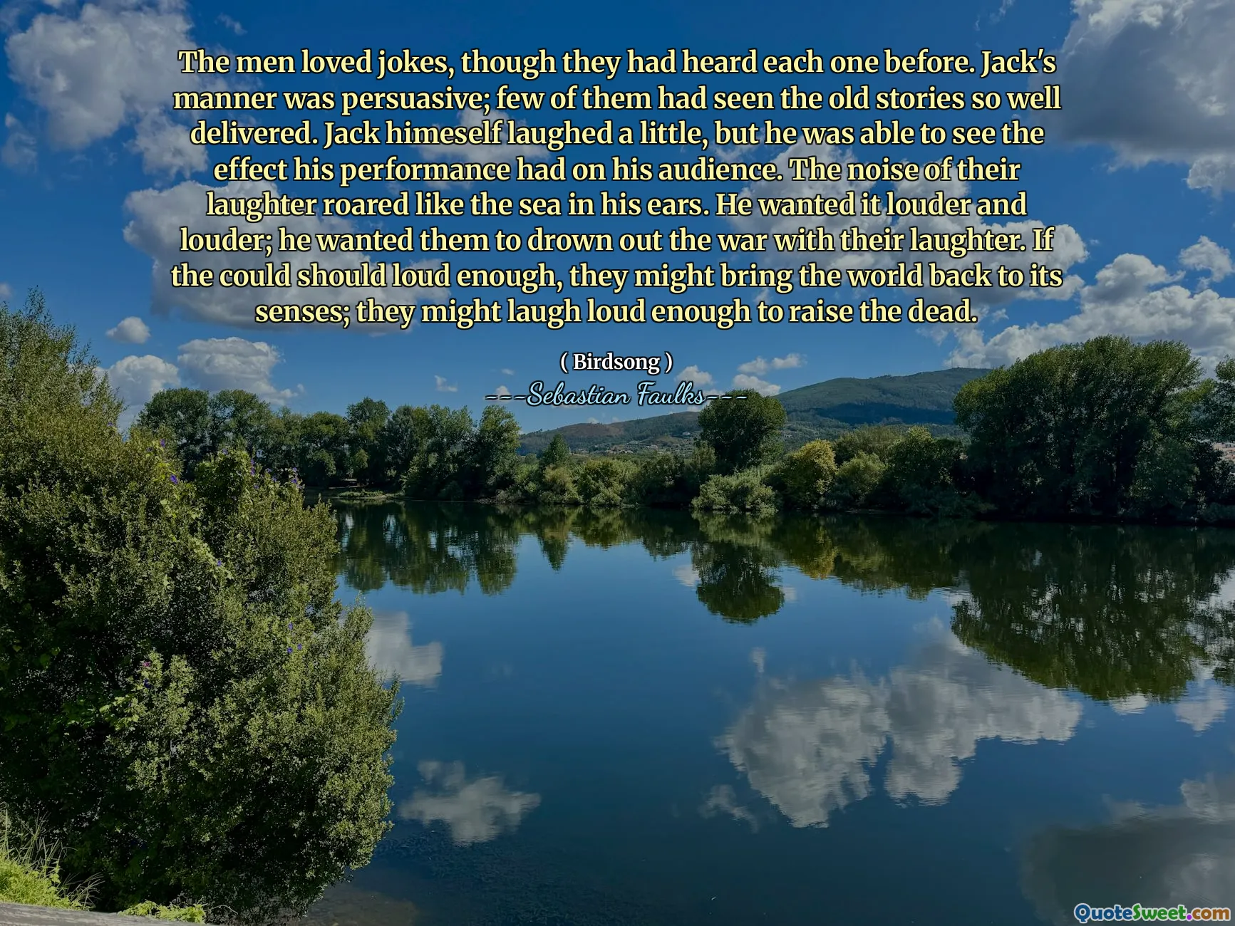 The men loved jokes, though they had heard each one before. Jack's manner was persuasive; few of them had seen the old stories so well delivered. Jack himeself laughed a little, but he was able to see the effect his performance had on his audience. The noise of their laughter roared like the sea in his ears. He wanted it louder and louder; he wanted them to drown out the war with their laughter. If the could should loud enough, they might bring the world back to its senses; they might laugh loud enough to raise the dead.