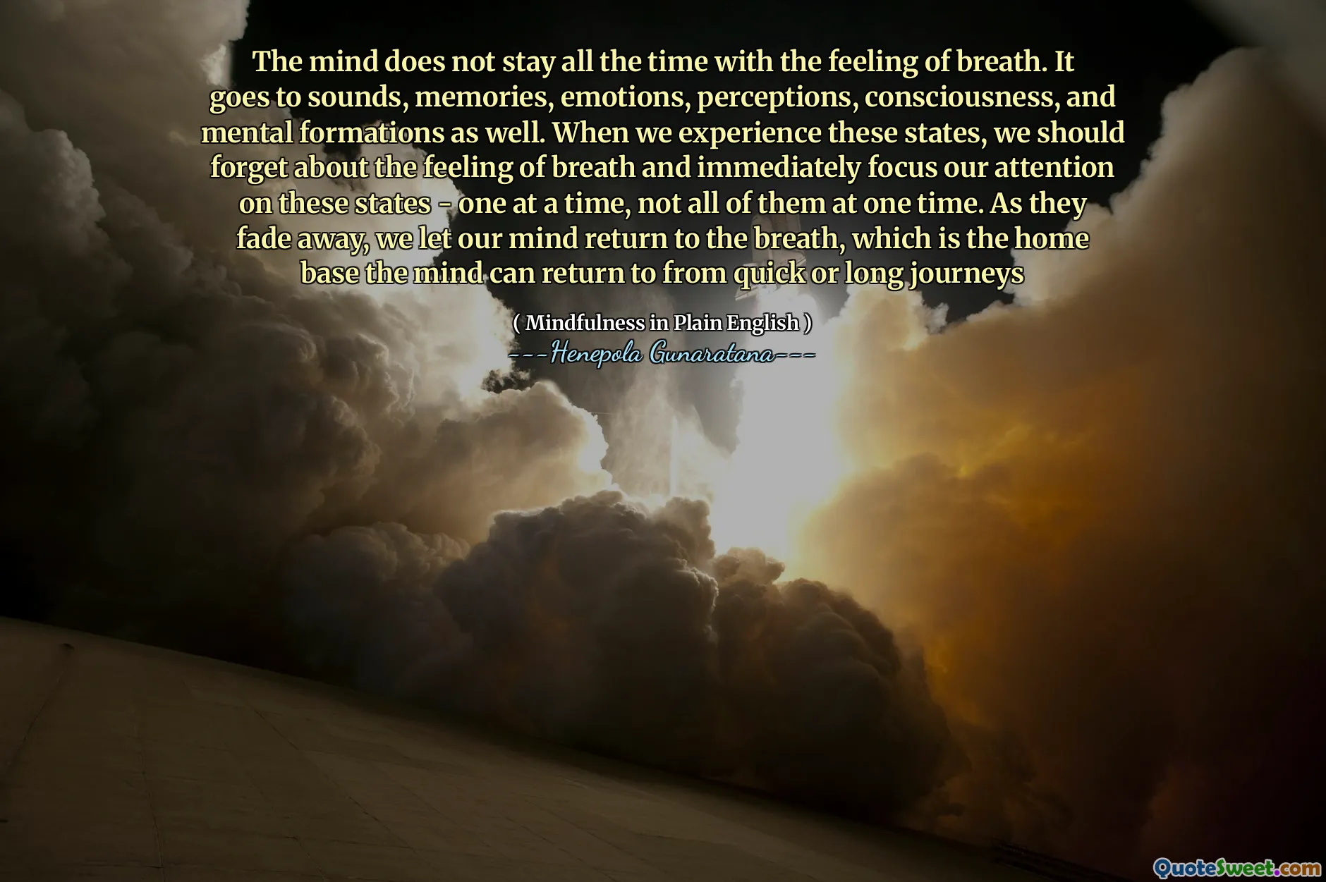 The mind does not stay all the time with the feeling of breath. It goes to sounds, memories, emotions, perceptions, consciousness, and mental formations as well. When we experience these states, we should forget about the feeling of breath and immediately focus our attention on these states - one at a time, not all of them at one time. As they fade away, we let our mind return to the breath, which is the home base the mind can return to from quick or long journeys
