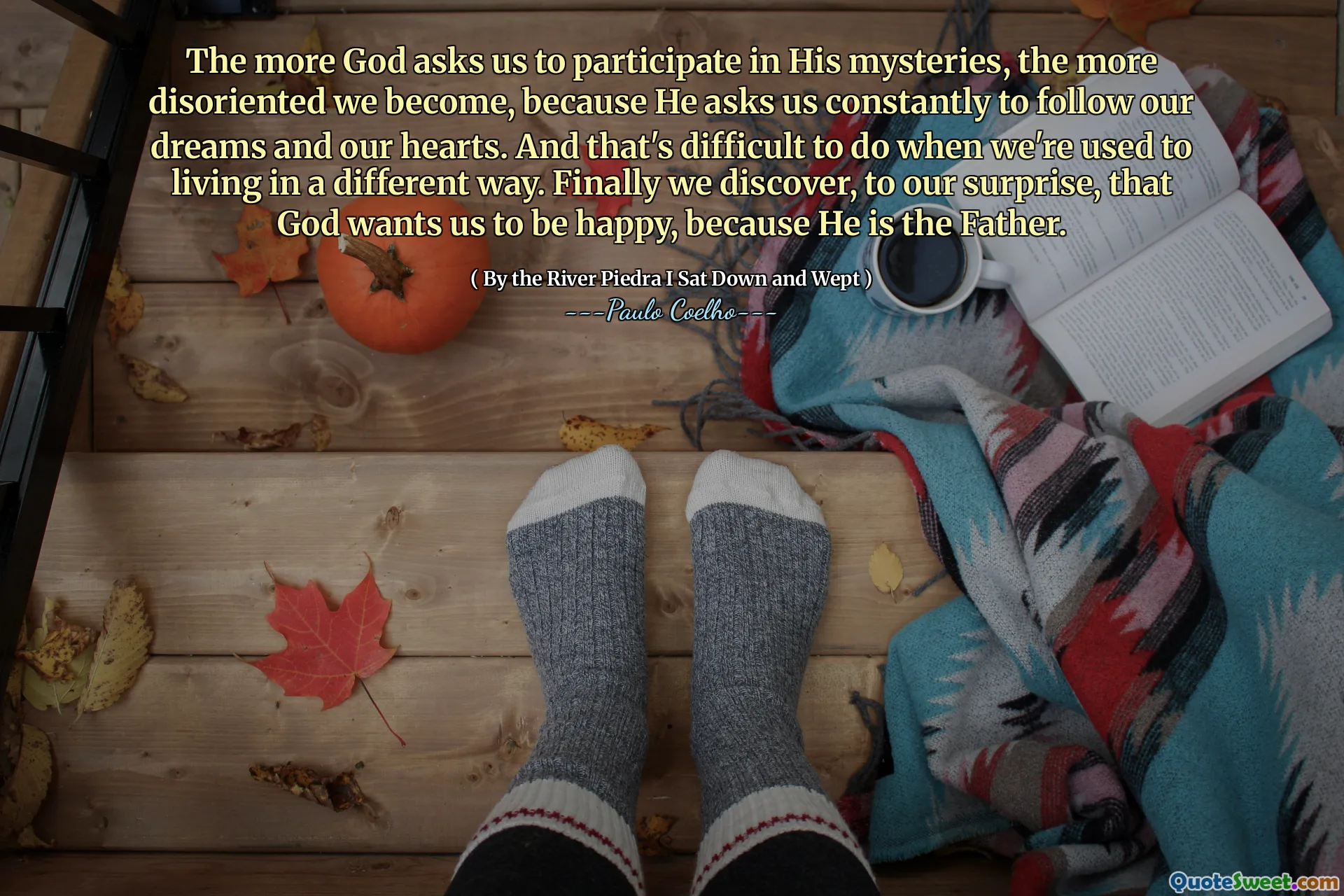 The more God asks us to participate in His mysteries, the more disoriented we become, because He asks us constantly to follow our dreams and our hearts. And that's difficult to do when we're used to living in a different way. Finally we discover, to our surprise, that God wants us to be happy, because He is the Father.