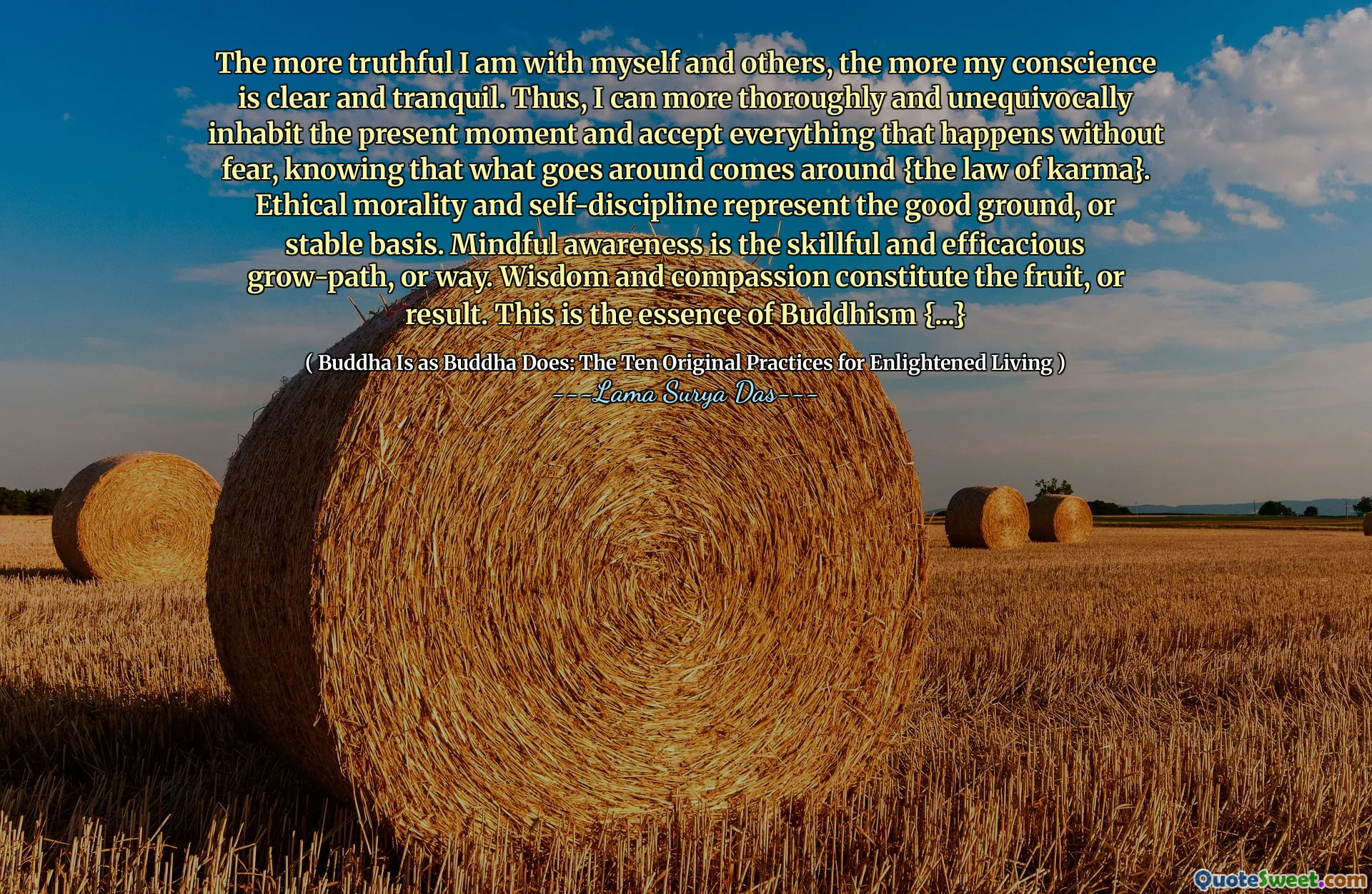 Чем более правдивы я с собой и другими, тем больше моя совесть ясна и спокойна. Таким образом, я могу более тщательно и однозначно обитать настоящий момент и принять все, что происходит без страха, зная, что то, что происходит, происходит {Закон о карме}. Этическая мораль и самодисциплина представляют собой хорошее основание или стабильную основу. Использующее осознание-это умелая и эффективная поездка на выращивании или путь. Мудрость и сострадание составляют фрукты или результат. Это суть буддизма {...}