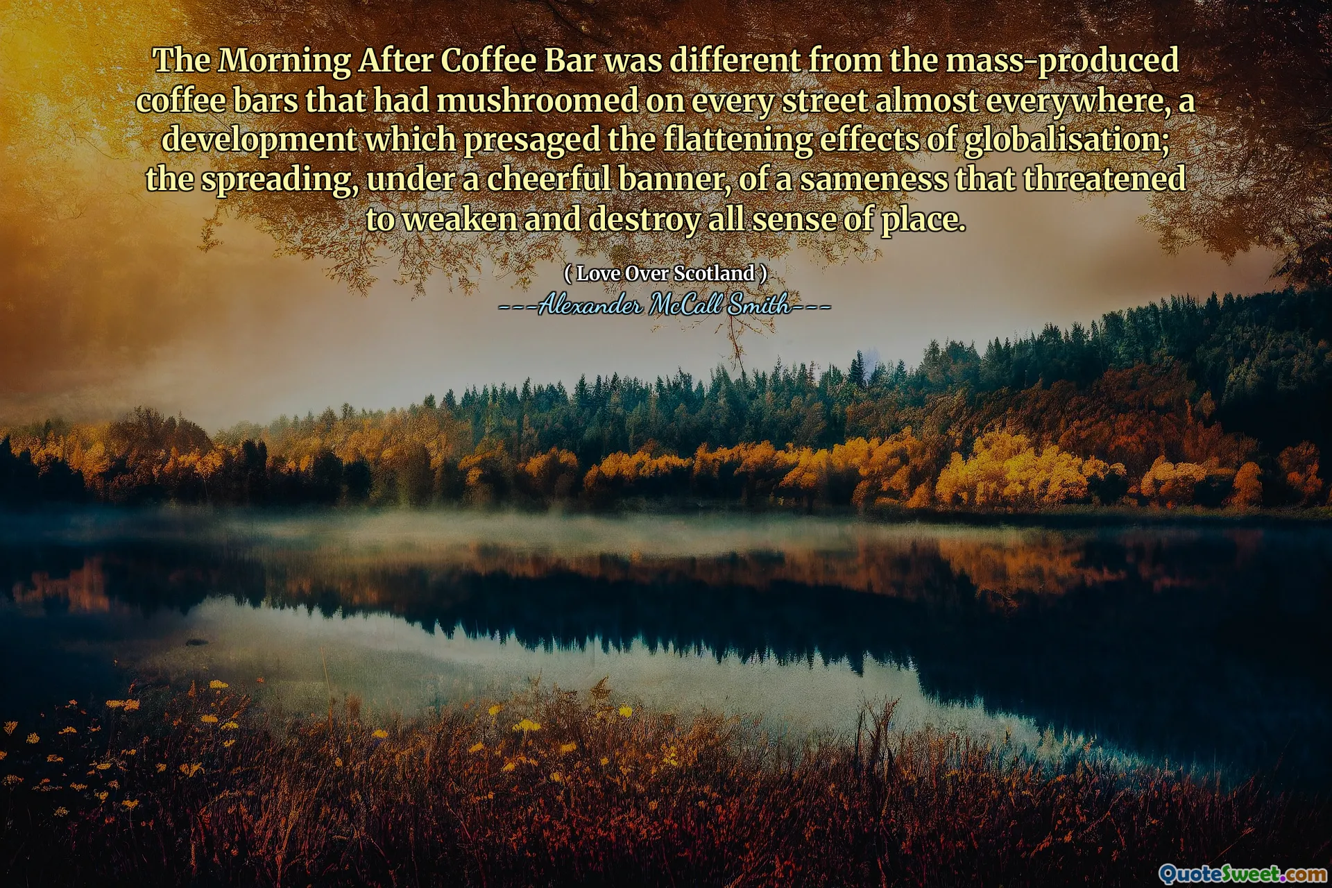 कॉफी बार के बाद की सुबह बड़े पैमाने पर उत्पादित कॉफी बार से अलग थी, जो लगभग हर जगह हर सड़क पर घूमती थी, एक विकास जिसने वैश्वीकरण के चपटा प्रभावों को बढ़ाया; एक हंसमुख बैनर के नीचे फैलना, एक समानता का, जिसने जगह के सभी अर्थों को कमजोर और नष्ट करने की धमकी दी।