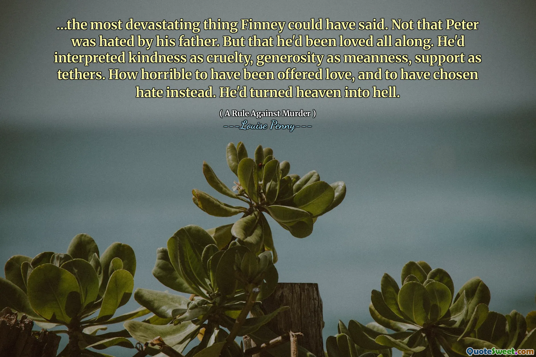 …the most devastating thing Finney could have said. Not that Peter was hated by his father. But that he'd been loved all along. He'd interpreted kindness as cruelty, generosity as meanness, support as tethers. How horrible to have been offered love, and to have chosen hate instead. He'd turned heaven into hell.