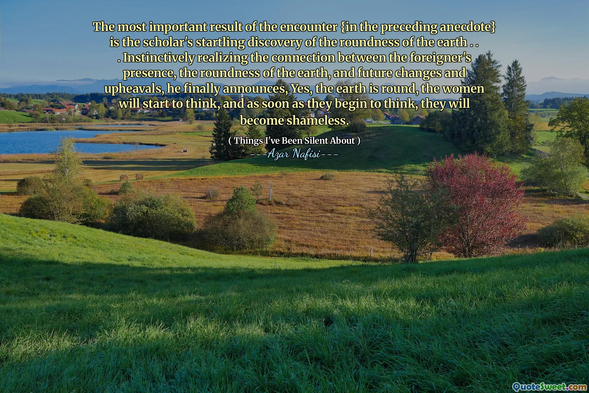 The most important result of the encounter {in the preceding anecdote} is the scholar's startling discovery of the roundness of the earth . . . Instinctively realizing the connection between the foreigner's presence, the roundness of the earth, and future changes and upheavals, he finally announces, Yes, the earth is round, the women will start to think, and as soon as they begin to think, they will become shameless.