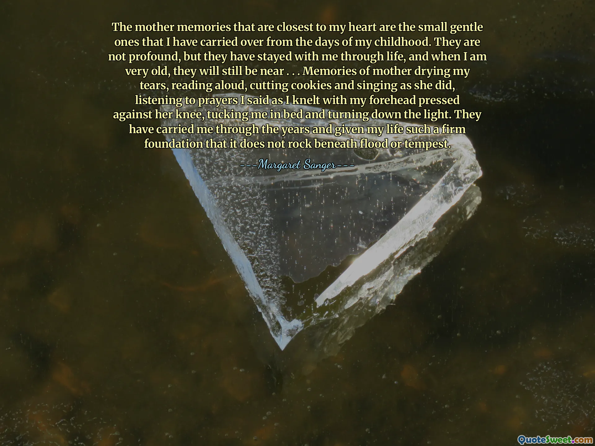 The mother memories that are closest to my heart are the small gentle ones that I have carried over from the days of my childhood. They are not profound, but they have stayed with me through life, and when I am very old, they will still be near . . . Memories of mother drying my tears, reading aloud, cutting cookies and singing as she did, listening to prayers I said as I knelt with my forehead pressed against her knee, tucking me in bed and turning down the light. They have carried me through the years and given my life such a firm foundation that it does not rock beneath flood or tempest.
