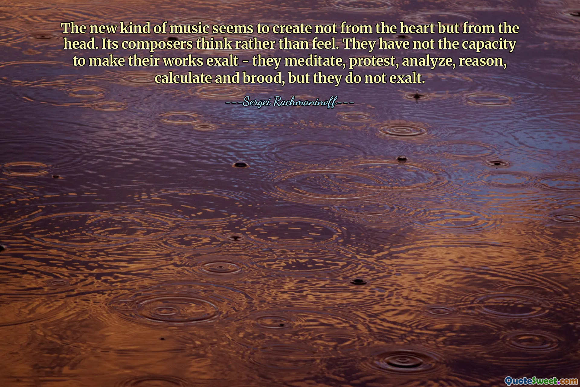 The new kind of music seems to create not from the heart but from the head. Its composers think rather than feel. They have not the capacity to make their works exalt - they meditate, protest, analyze, reason, calculate and brood, but they do not exalt.