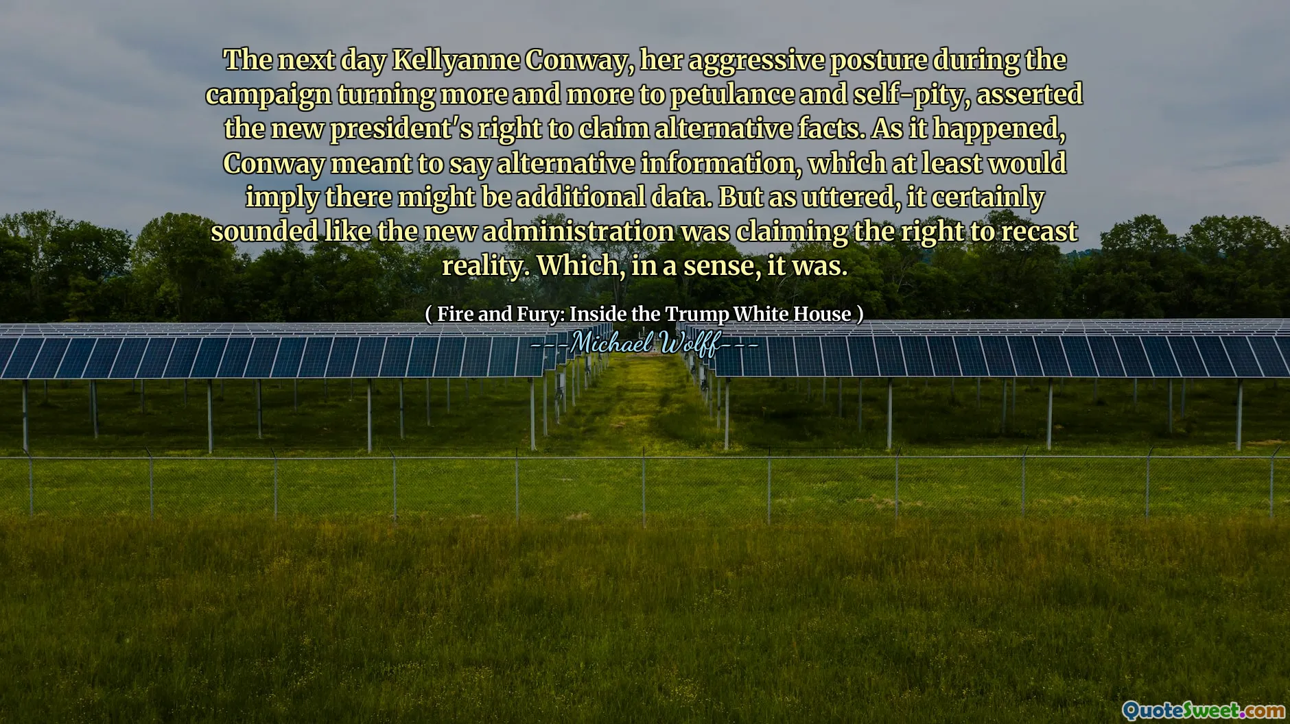 The next day Kellyanne Conway, her aggressive posture during the campaign turning more and more to petulance and self-pity, asserted the new president's right to claim alternative facts. As it happened, Conway meant to say alternative information, which at least would imply there might be additional data. But as uttered, it certainly sounded like the new administration was claiming the right to recast reality. Which, in a sense, it was.