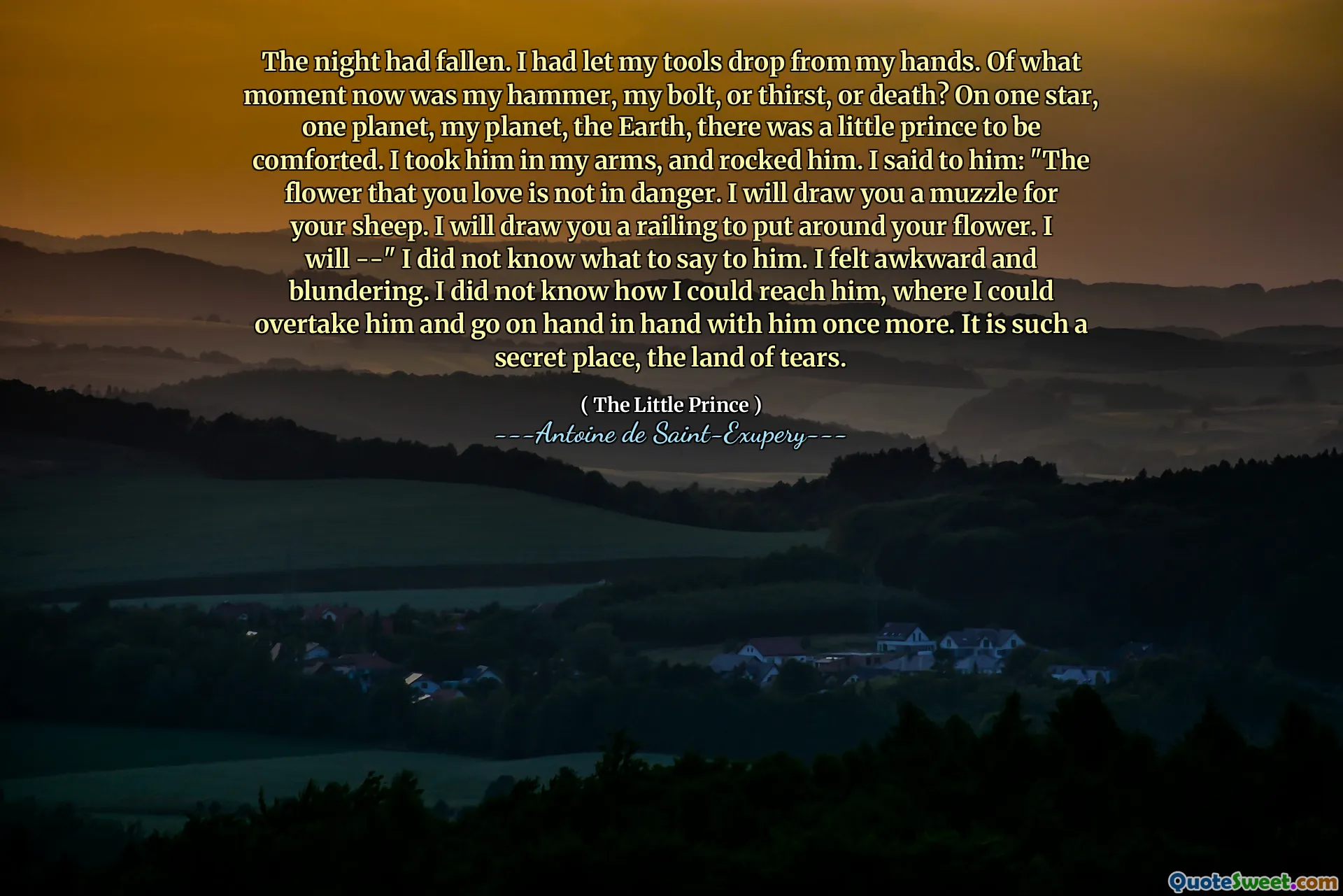 The night had fallen. I had let my tools drop from my hands. Of what moment now was my hammer, my bolt, or thirst, or death? On one star, one planet, my planet, the Earth, there was a little prince to be comforted. I took him in my arms, and rocked him. I said to him: "The flower that you love is not in danger. I will draw you a muzzle for your sheep. I will draw you a railing to put around your flower. I will --" I did not know what to say to him. I felt awkward and blundering. I did not know how I could reach him, where I could overtake him and go on hand in hand with him once more. It is such a secret place, the land of tears.