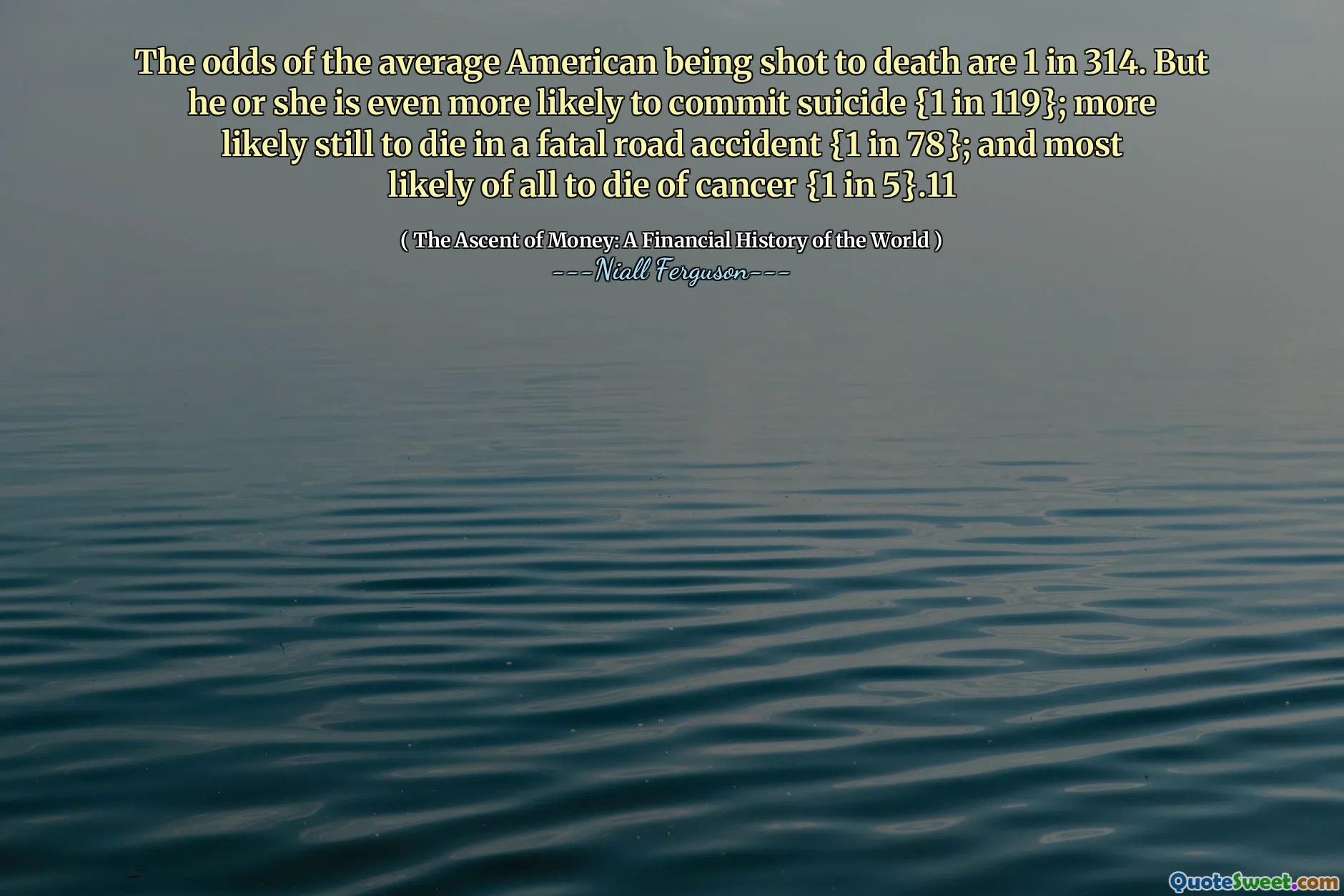 The odds of the average American being shot to death are 1 in 314. But he or she is even more likely to commit suicide {1 in 119}; more likely still to die in a fatal road accident {1 in 78}; and most likely of all to die of cancer {1 in 5}.11