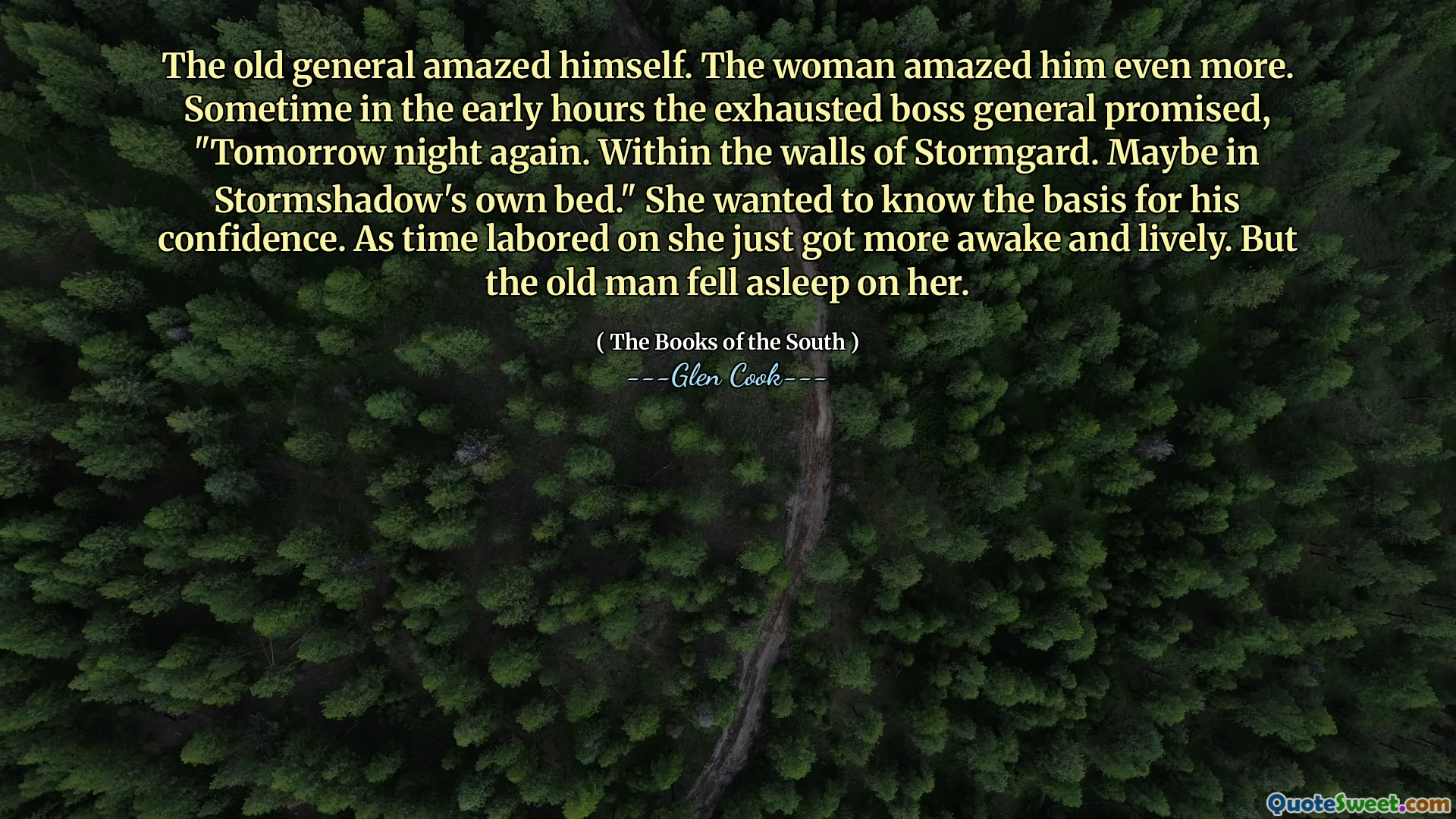 The old general amazed himself. The woman amazed him even more. Sometime in the early hours the exhausted boss general promised, "Tomorrow night again. Within the walls of Stormgard. Maybe in Stormshadow's own bed." She wanted to know the basis for his confidence. As time labored on she just got more awake and lively. But the old man fell asleep on her.