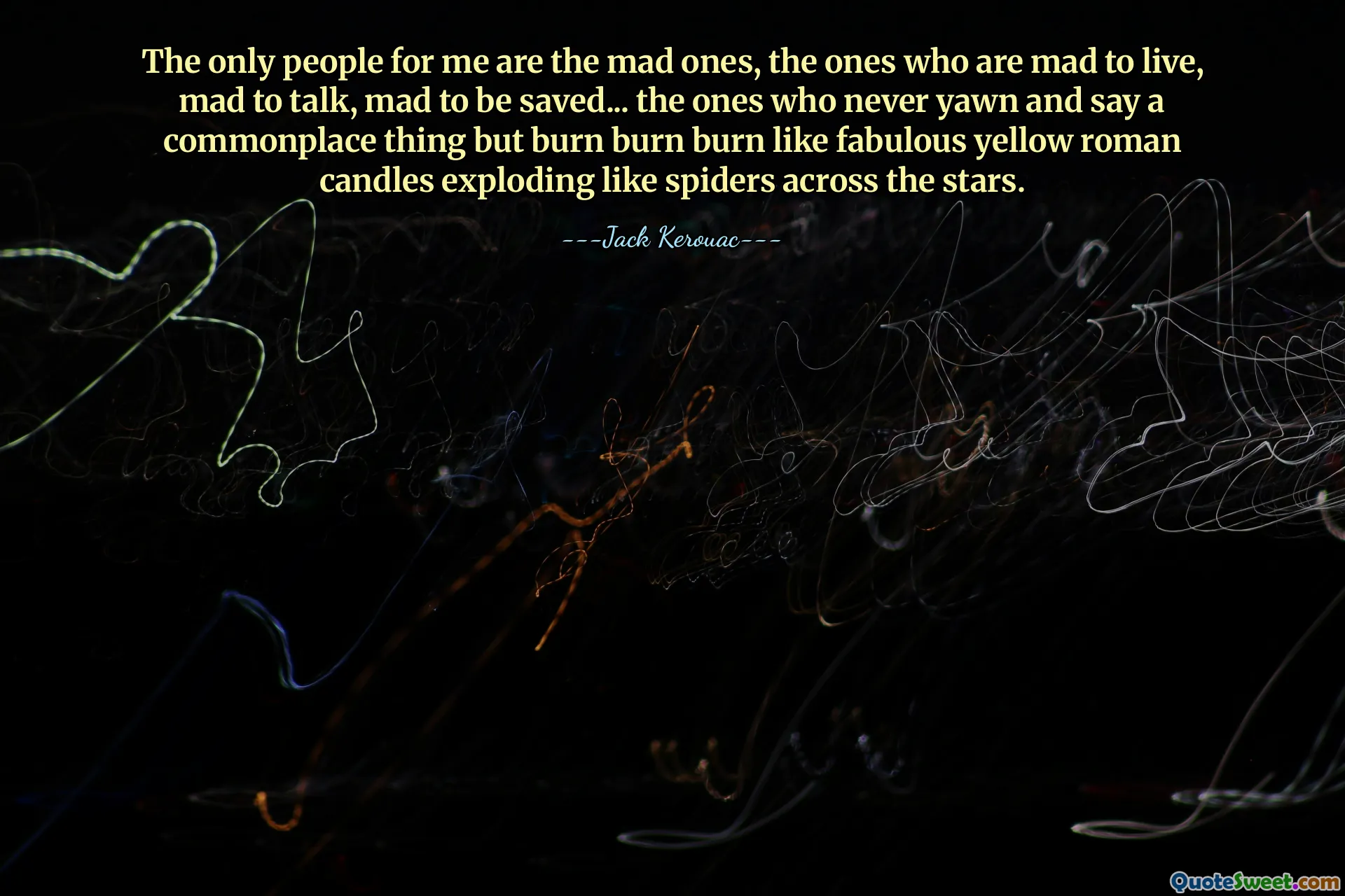 The only people for me are the mad ones, the ones who are mad to live, mad to talk, mad to be saved... the ones who never yawn and say a commonplace thing but burn burn burn like fabulous yellow roman candles exploding like spiders across the stars.