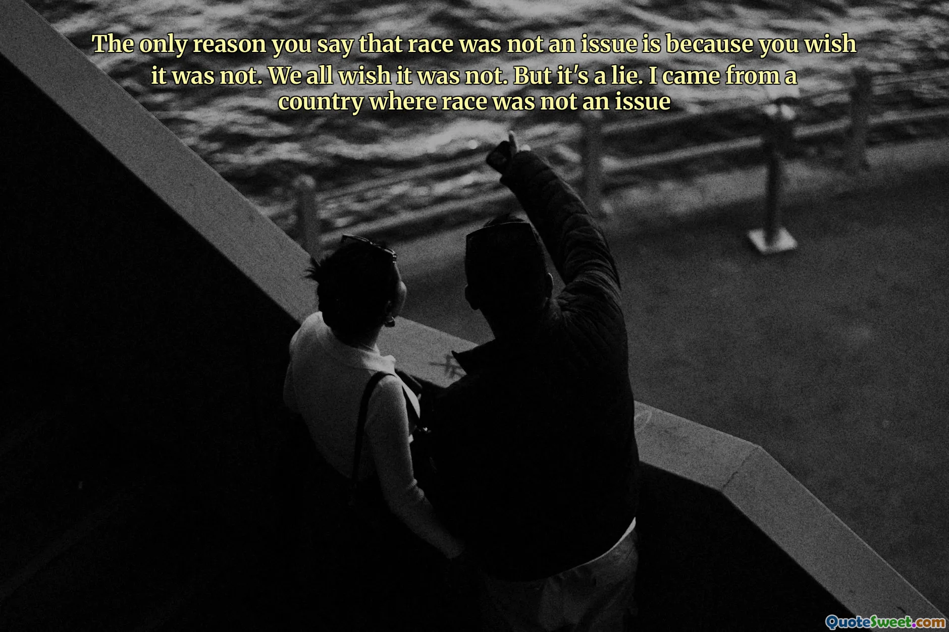 The only reason you say that race was not an issue is because you wish it was not. We all wish it was not. But it's a lie. I came from a country where race was not an issue