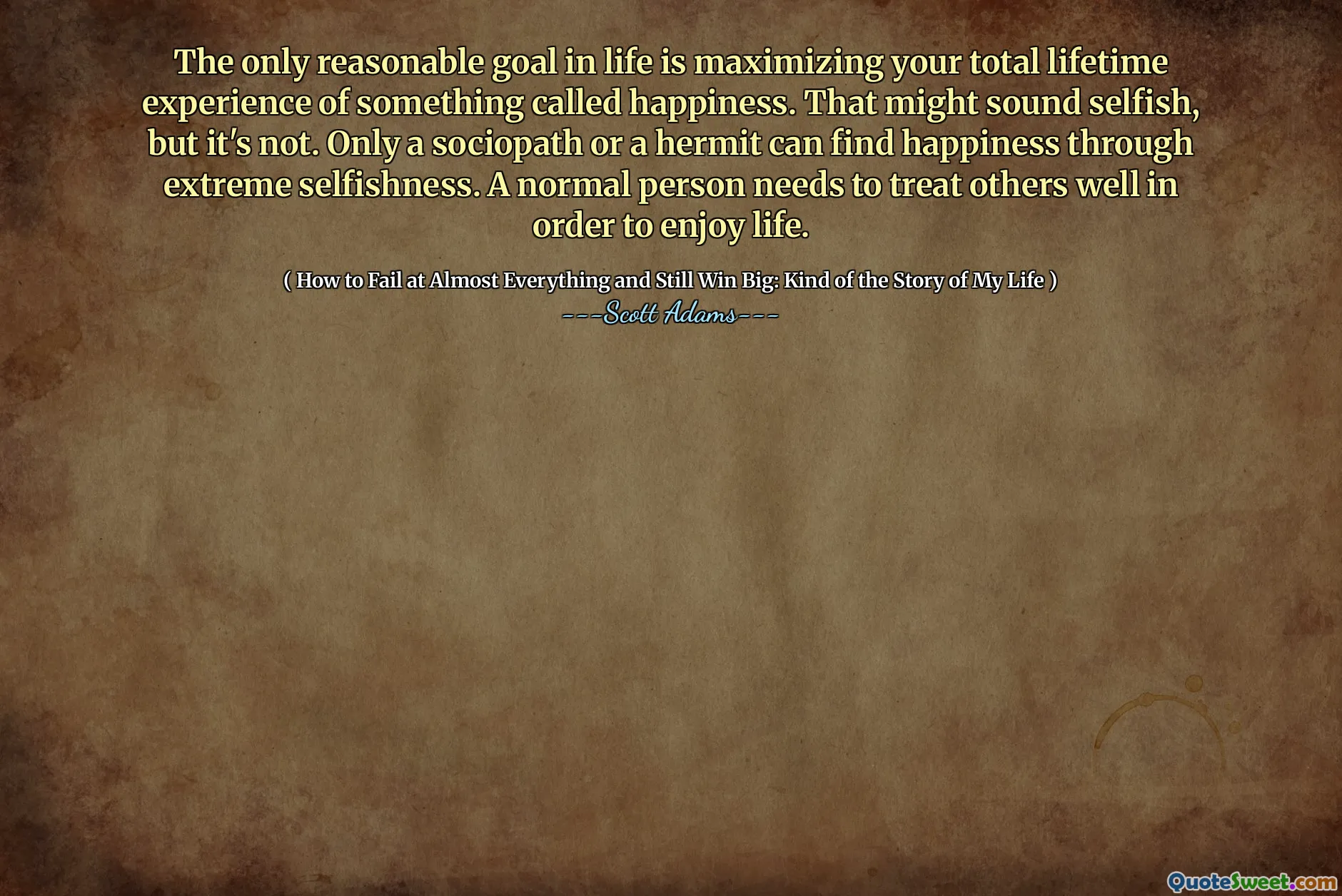 The only reasonable goal in life is maximizing your total lifetime experience of something called happiness. That might sound selfish, but it's not. Only a sociopath or a hermit can find happiness through extreme selfishness. A normal person needs to treat others well in order to enjoy life.