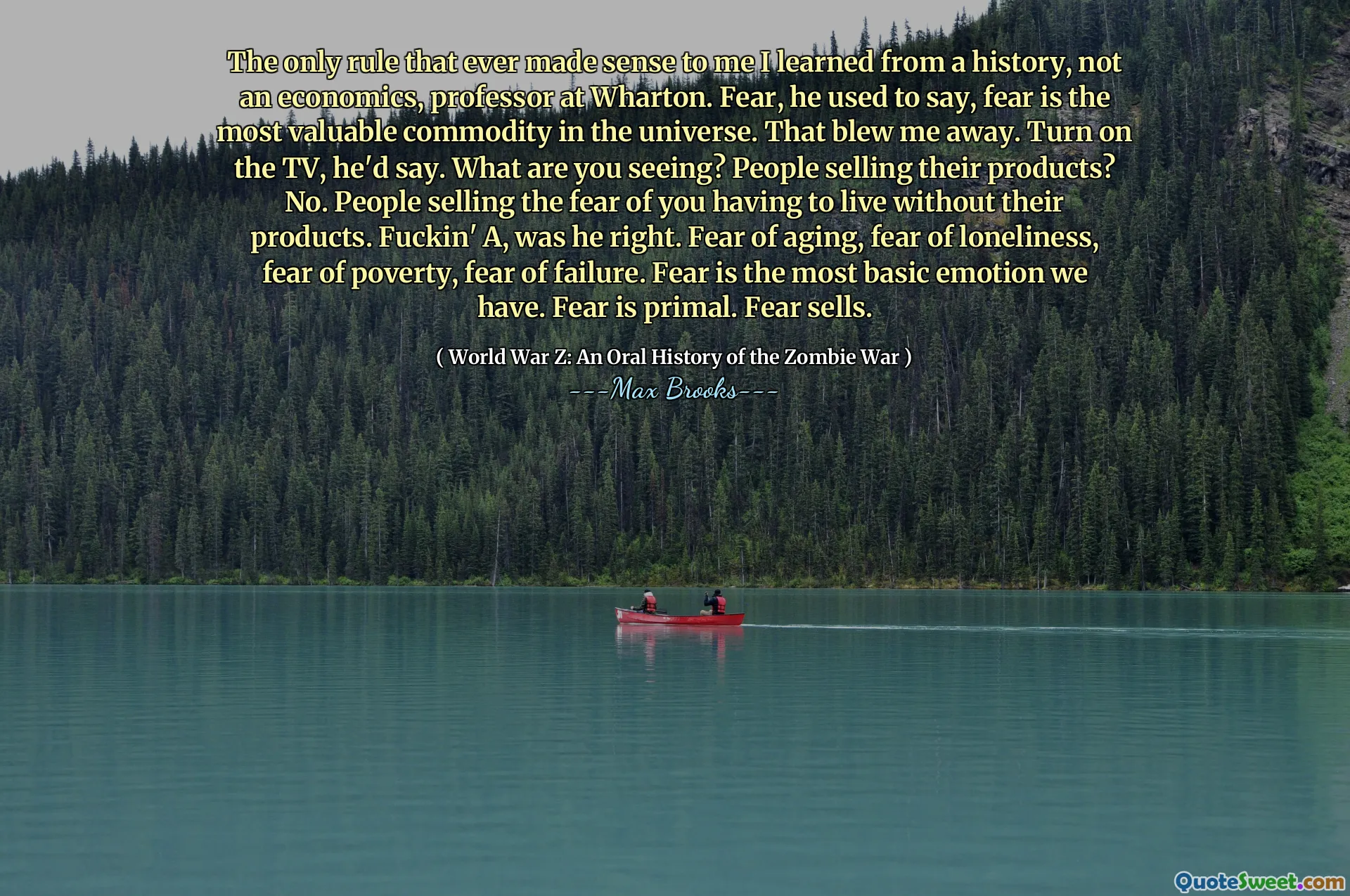 The only rule that ever made sense to me I learned from a history, not an economics, professor at Wharton. Fear, he used to say, fear is the most valuable commodity in the universe. That blew me away. Turn on the TV, he'd say. What are you seeing? People selling their products? No. People selling the fear of you having to live without their products. Fuckin' A, was he right. Fear of aging, fear of loneliness, fear of poverty, fear of failure. Fear is the most basic emotion we have. Fear is primal. Fear sells.