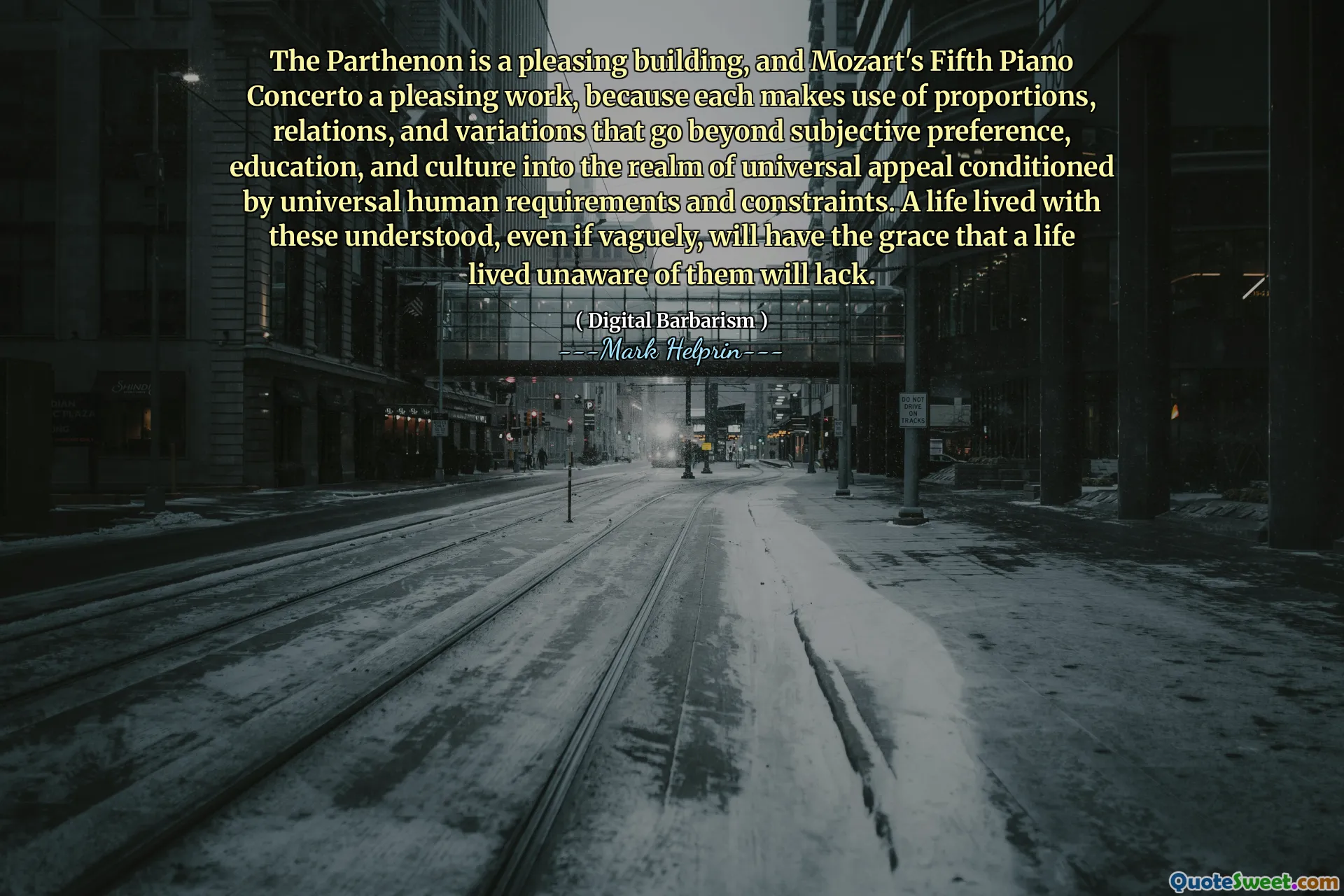 The Parthenon is a pleasing building, and Mozart's Fifth Piano Concerto a pleasing work, because each makes use of proportions, relations, and variations that go beyond subjective preference, education, and culture into the realm of universal appeal conditioned by universal human requirements and constraints. A life lived with these understood, even if vaguely, will have the grace that a life lived unaware of them will lack.