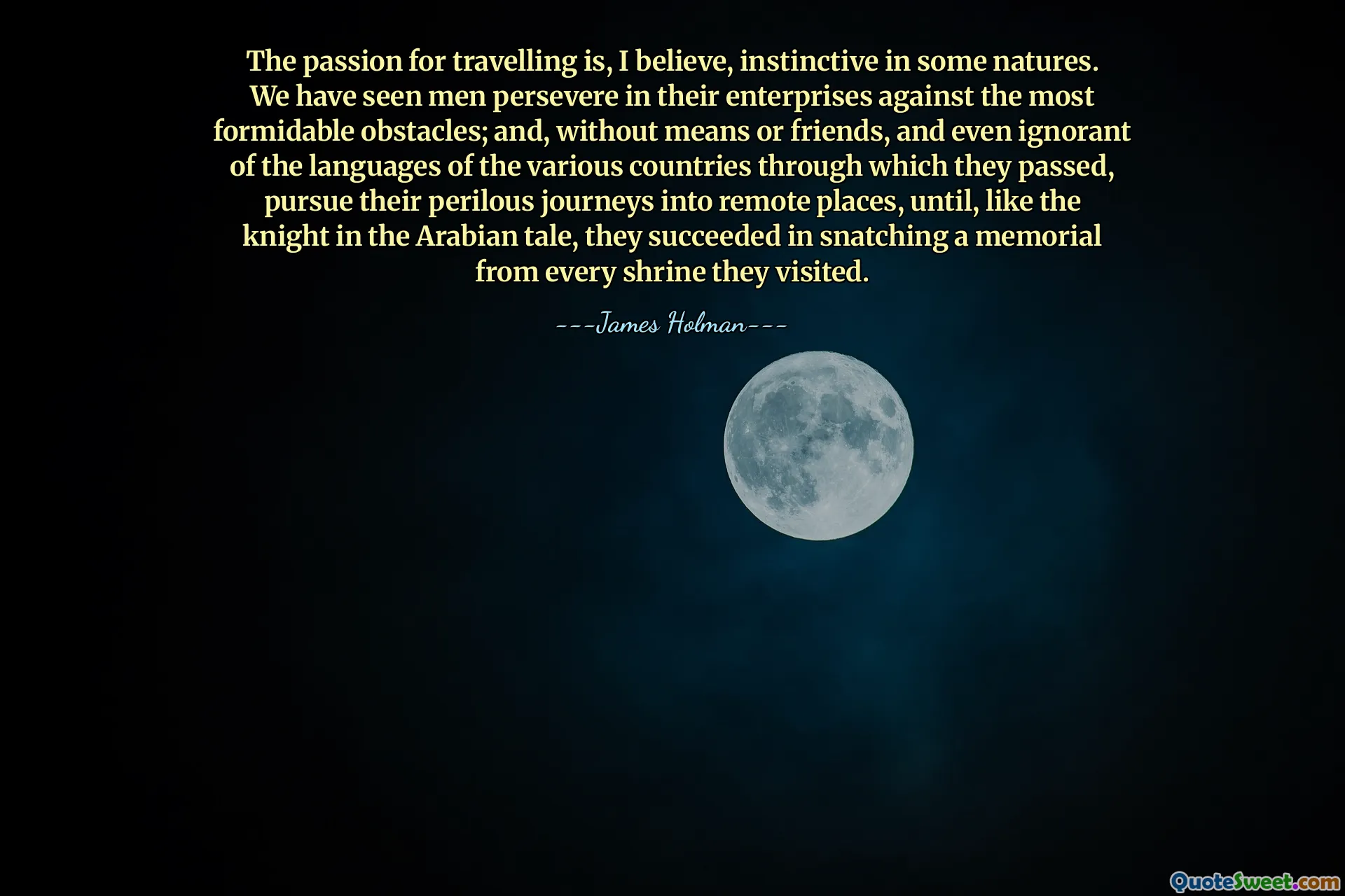 The passion for travelling is, I believe, instinctive in some natures. We have seen men persevere in their enterprises against the most formidable obstacles; and, without means or friends, and even ignorant of the languages of the various countries through which they passed, pursue their perilous journeys into remote places, until, like the knight in the Arabian tale, they succeeded in snatching a memorial from every shrine they visited.