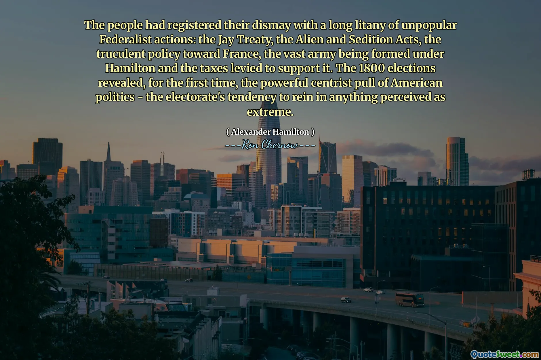 The people had registered their dismay with a long litany of unpopular Federalist actions: the Jay Treaty, the Alien and Sedition Acts, the truculent policy toward France, the vast army being formed under Hamilton and the taxes levied to support it. The 1800 elections revealed, for the first time, the powerful centrist pull of American politics - the electorate's tendency to rein in anything perceived as extreme.