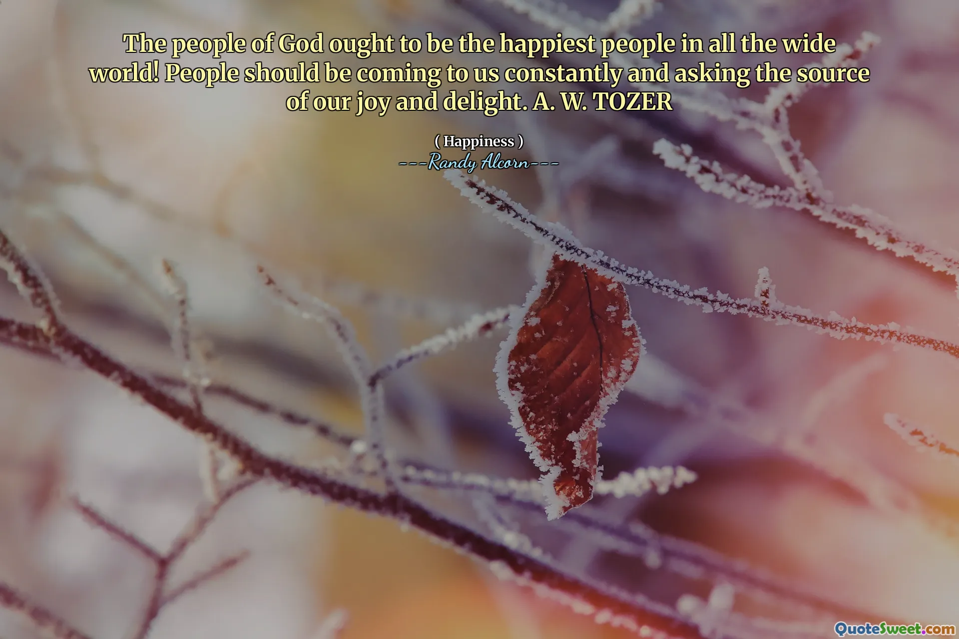 The people of God ought to be the happiest people in all the wide world! People should be coming to us constantly and asking the source of our joy and delight. A. W. TOZER