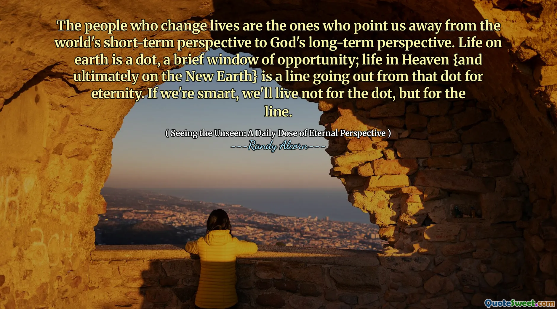 Люди, которые меняют жизнь,-это те, кто указывает нам от краткосрочной перспективы мира на долгосрочную перспективу Бога. Жизнь на Земле - это точка, краткое окно возможностей; Жизнь на небесах {и, в конечном счете, на новой земле} - это линия, выходящая из этой точки на вечность. Если мы умны, мы живем не для точки, а для линии.