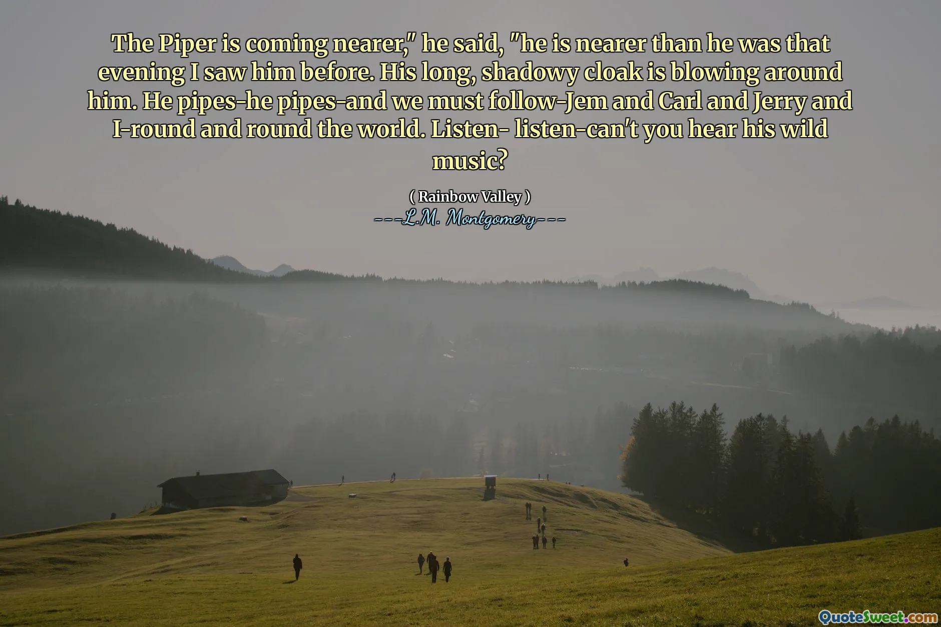 The Piper is coming nearer," he said, "he is nearer than he was that evening I saw him before. His long, shadowy cloak is blowing around him. He pipes-he pipes-and we must follow-Jem and Carl and Jerry and I-round and round the world. Listen- listen-can't you hear his wild music?