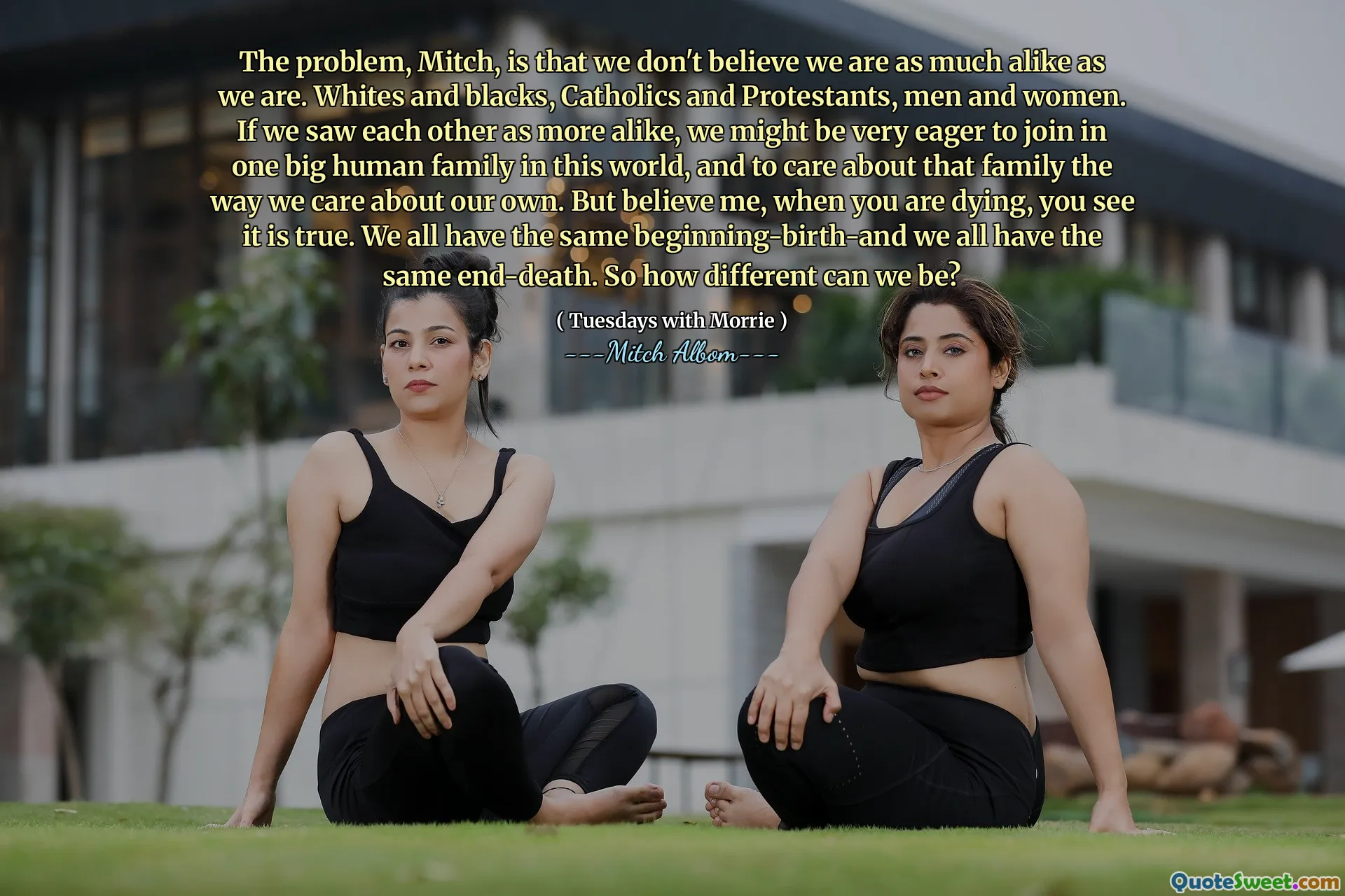 El problema, Mitch, es que no creemos que somos tan parecidos como nosotros. Blancos y negros, católicos y protestantes, hombres y mujeres. Si nos vimos más parecidos, podríamos estar muy ansiosos por unirnos a una gran familia humana en este mundo y preocuparnos por esa familia de la forma en que nos preocupamos por la nuestra. Pero créeme, cuando estás muriendo, ves que es verdad. Todos tenemos el mismo comienzo y todos tenemos la misma muerte final. Entonces, ¿qué tan diferentes podemos ser?