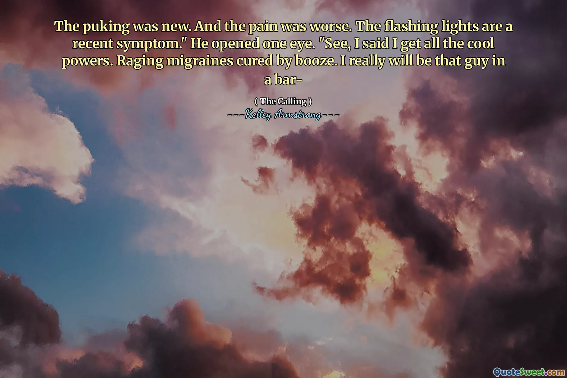 The puking was new. And the pain was worse. The flashing lights are a recent symptom." He opened one eye. "See, I said I get all the cool powers. Raging migraines cured by booze. I really will be that guy in a bar-