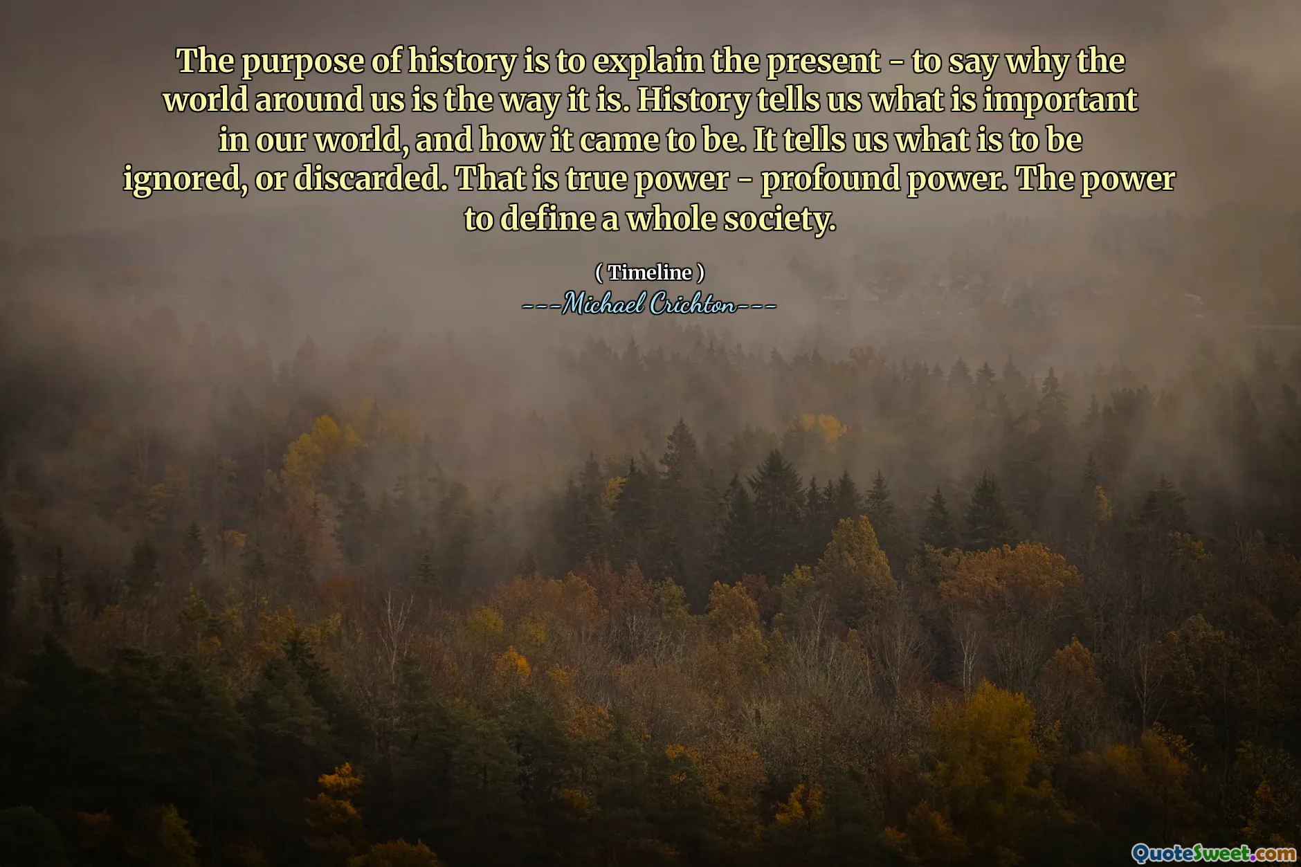 इतिहास का उद्देश्य वर्तमान को समझाना है - यह कहना कि हमारे आस -पास की दुनिया जिस तरह से है। इतिहास हमें बताता है कि हमारी दुनिया में क्या महत्वपूर्ण है, और यह कैसे हुआ। यह हमें बताता है कि क्या नजरअंदाज किया जाना है, या त्यागना है। यह सच्ची शक्ति है - गहन शक्ति। एक पूरे समाज को परिभाषित करने की शक्ति।