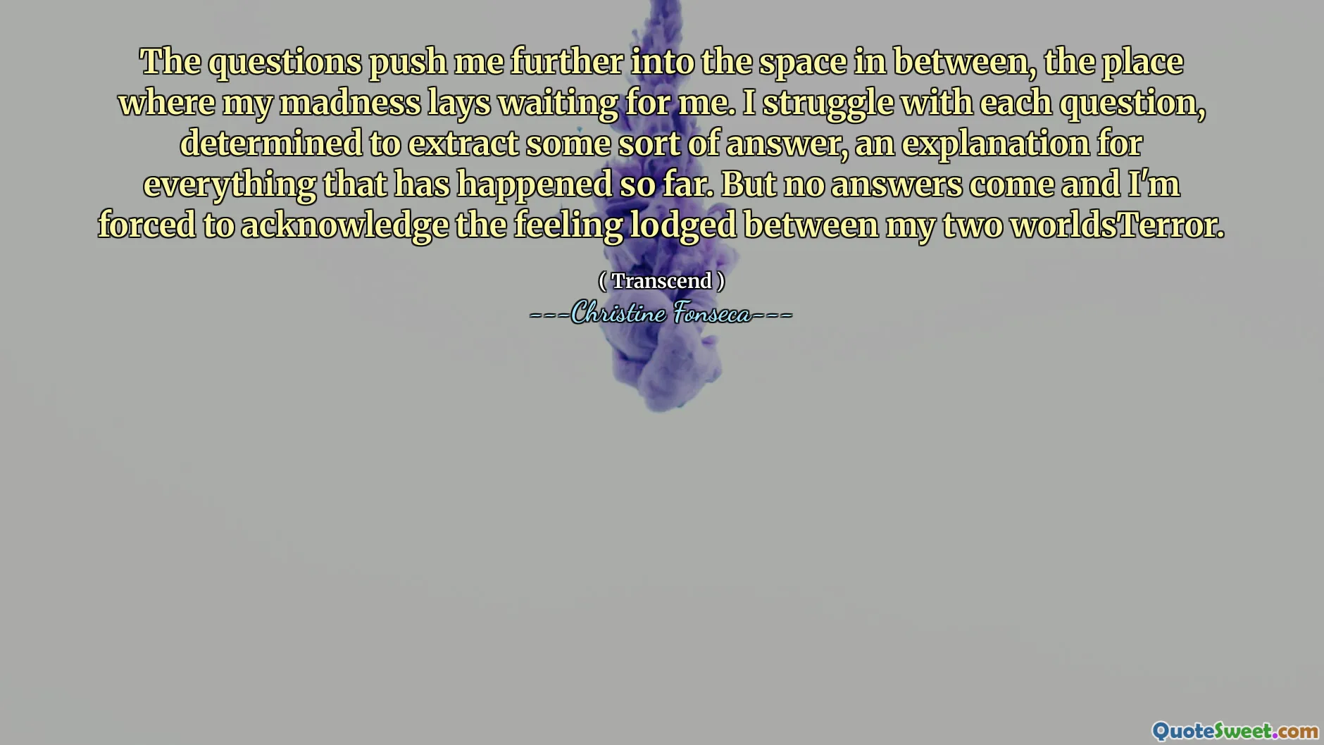 The questions push me further into the space in between, the place where my madness lays waiting for me. I struggle with each question, determined to extract some sort of answer, an explanation for everything that has happened so far. But no answers come and I'm forced to acknowledge the feeling lodged between my two worldsTerror.