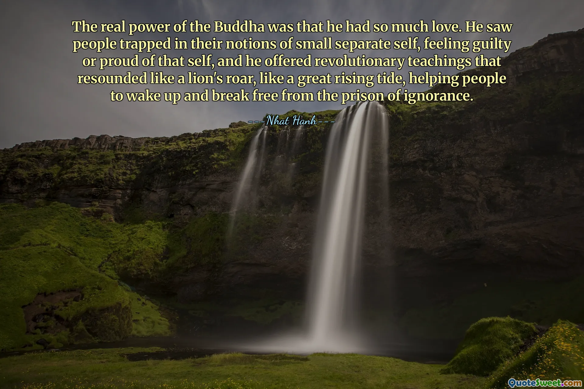 बुद्ध की असली शक्ति यह थी कि उनमें इतना प्रेम था। उन्होंने लोगों को अपने छोटे से अलग आत्म की धारणाओं में फंसे हुए, उस आत्म के प्रति दोषी या गर्व महसूस करते हुए देखा, और उन्होंने क्रांतिकारी शिक्षाएं दीं जो शेर की दहाड़ की तरह गूंजती थीं, एक महान उभरते ज्वार की तरह, लोगों को जागने और अज्ञानता की जेल से मुक्त होने में मदद करती थीं।