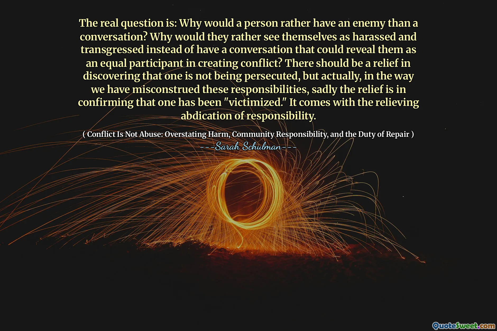 The real question is: Why would a person rather have an enemy than a conversation? Why would they rather see themselves as harassed and transgressed instead of have a conversation that could reveal them as an equal participant in creating conflict? There should be a relief in discovering that one is not being persecuted, but actually, in the way we have misconstrued these responsibilities, sadly the relief is in confirming that one has been "victimized." It comes with the relieving abdication of responsibility.