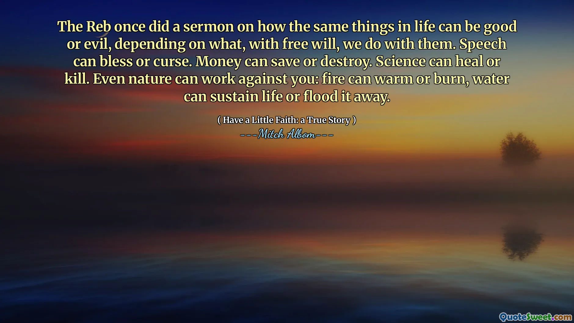 Der Reb hat einmal eine Predigt darüber gemacht, wie die gleichen Dinge im Leben gut oder böse sein können, je nachdem, was wir mit freiem Willen mit ihnen machen. Sprache kann segnen oder fluchen. Geld kann sparen oder zerstören. Die Wissenschaft kann heilen oder töten. Sogar die Natur kann gegen Sie arbeiten: Feuer kann sich erwärmen oder brennen, Wasser kann das Leben aufrechterhalten oder es wegfluten.