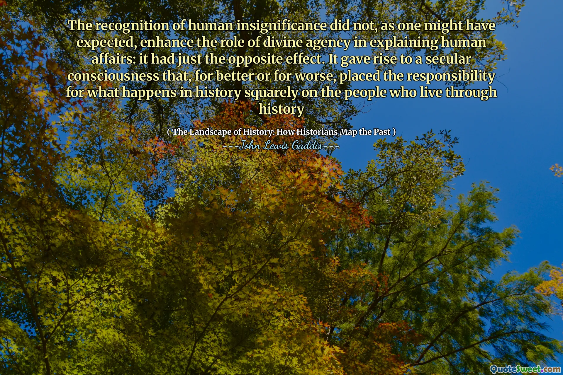 The recognition of human insignificance did not, as one might have expected, enhance the role of divine agency in explaining human affairs: it had just the opposite effect. It gave rise to a secular consciousness that, for better or for worse, placed the responsibility for what happens in history squarely on the people who live through history