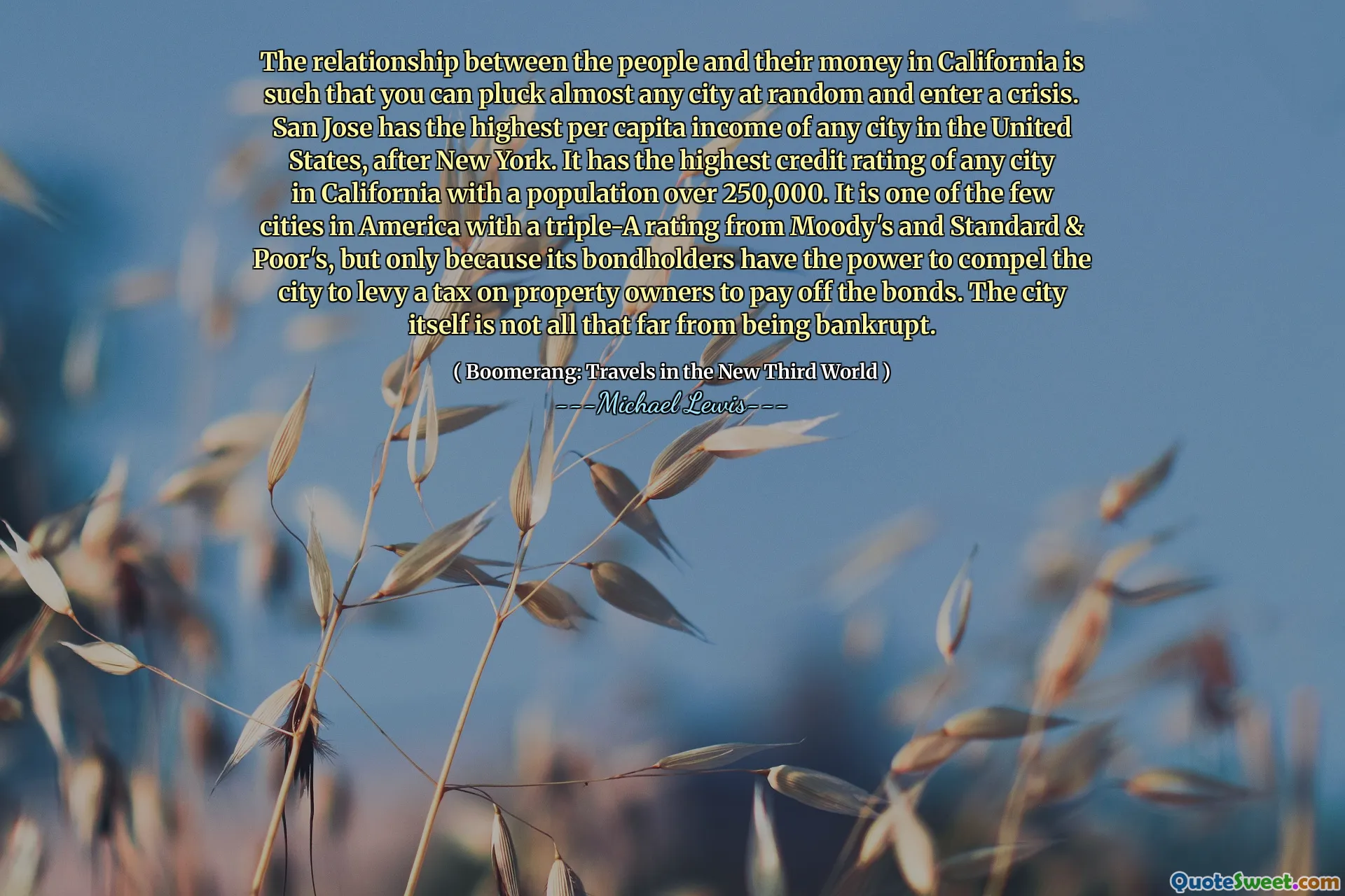 The relationship between the people and their money in California is such that you can pluck almost any city at random and enter a crisis. San Jose has the highest per capita income of any city in the United States, after New York. It has the highest credit rating of any city in California with a population over 250,000. It is one of the few cities in America with a triple-A rating from Moody's and Standard & Poor's, but only because its bondholders have the power to compel the city to levy a tax on property owners to pay off the bonds. The city itself is not all that far from being bankrupt.