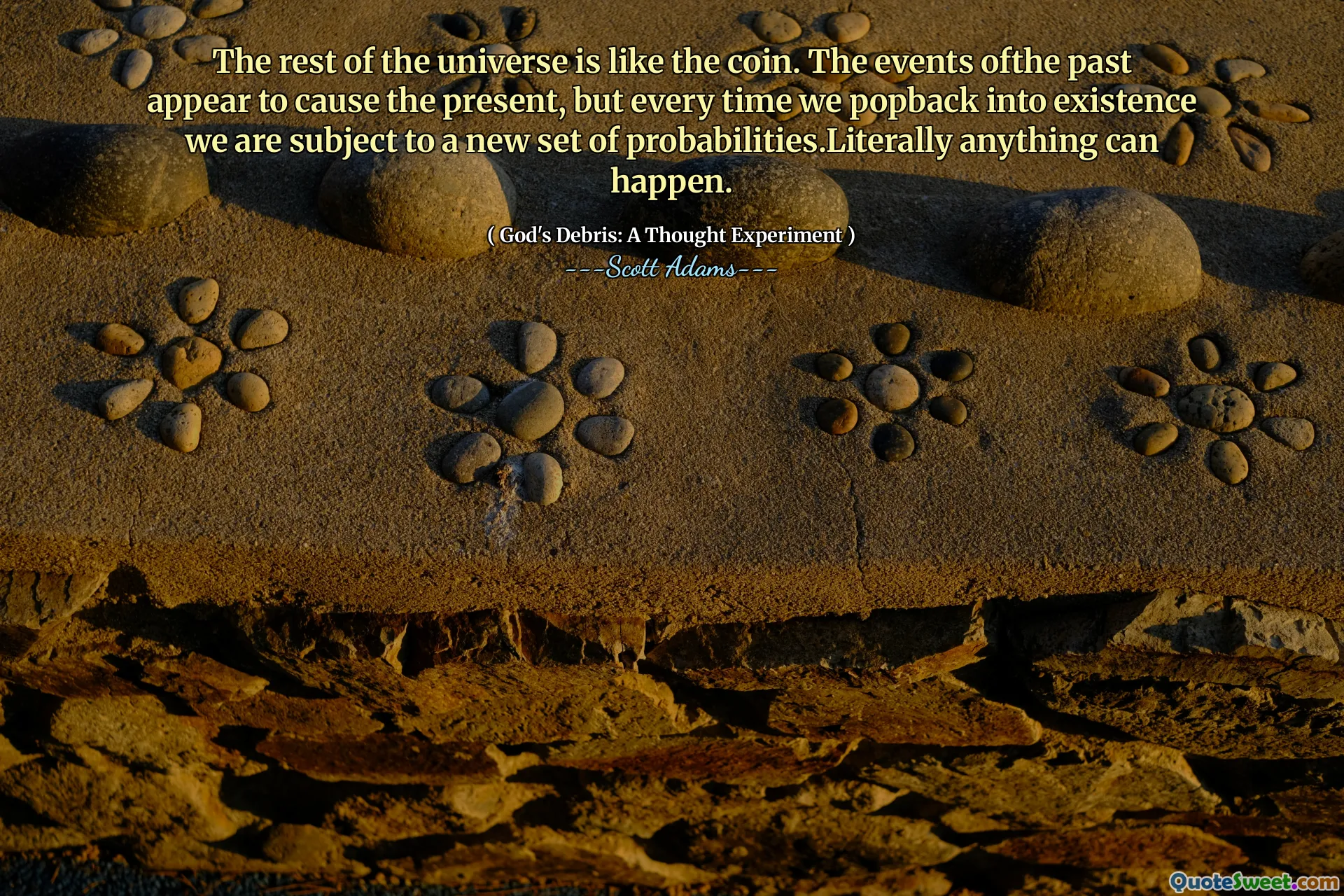 The rest of the universe is like the coin. The events ofthe past appear to cause the present, but every time we popback into existence we are subject to a new set of probabilities.Literally anything can happen.