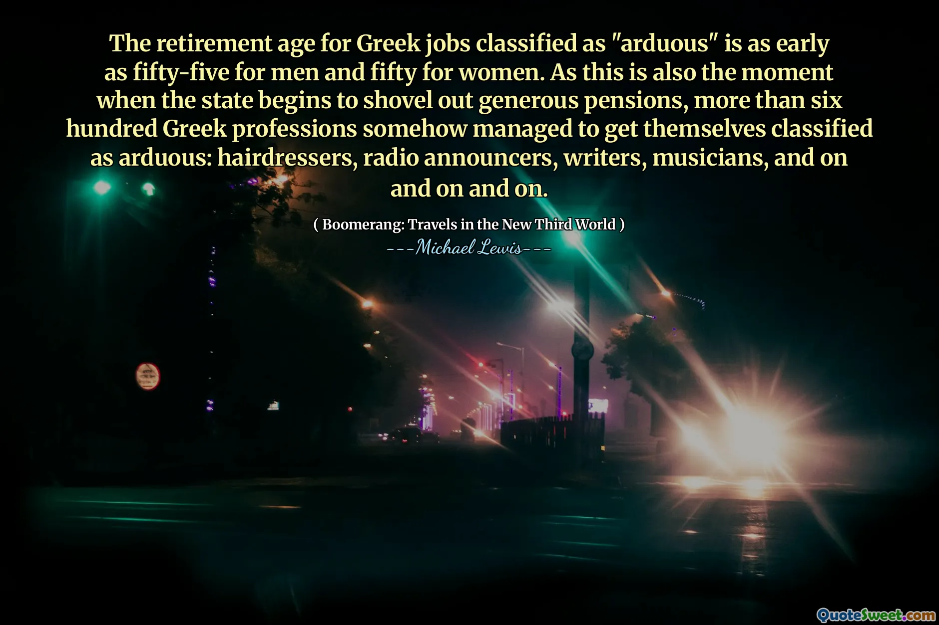 The retirement age for Greek jobs classified as "arduous" is as early as fifty-five for men and fifty for women. As this is also the moment when the state begins to shovel out generous pensions, more than six hundred Greek professions somehow managed to get themselves classified as arduous: hairdressers, radio announcers, writers, musicians, and on and on and on.