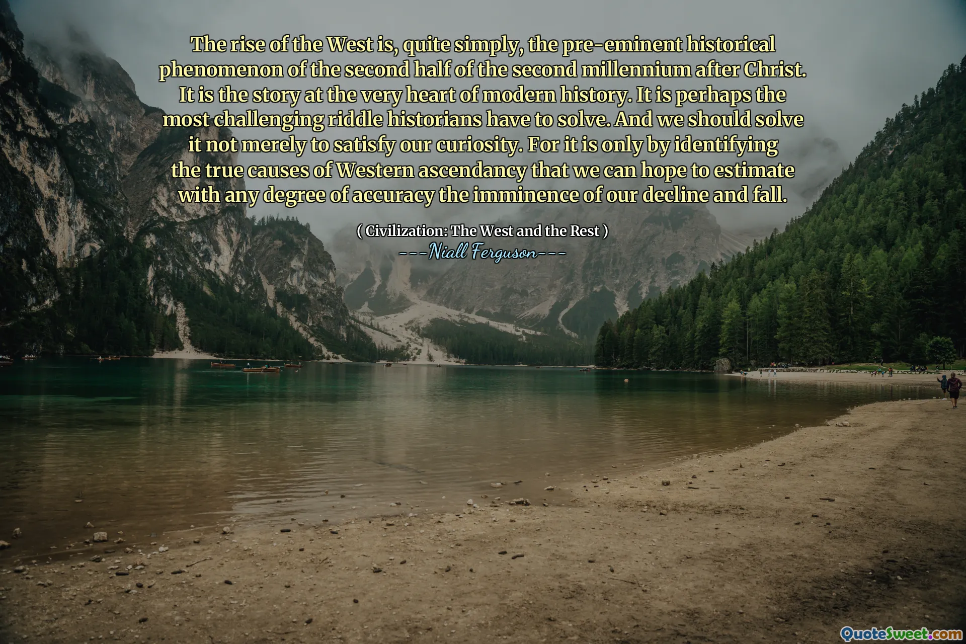 The rise of the West is, quite simply, the pre-eminent historical phenomenon of the second half of the second millennium after Christ. It is the story at the very heart of modern history. It is perhaps the most challenging riddle historians have to solve. And we should solve it not merely to satisfy our curiosity. For it is only by identifying the true causes of Western ascendancy that we can hope to estimate with any degree of accuracy the imminence of our decline and fall.