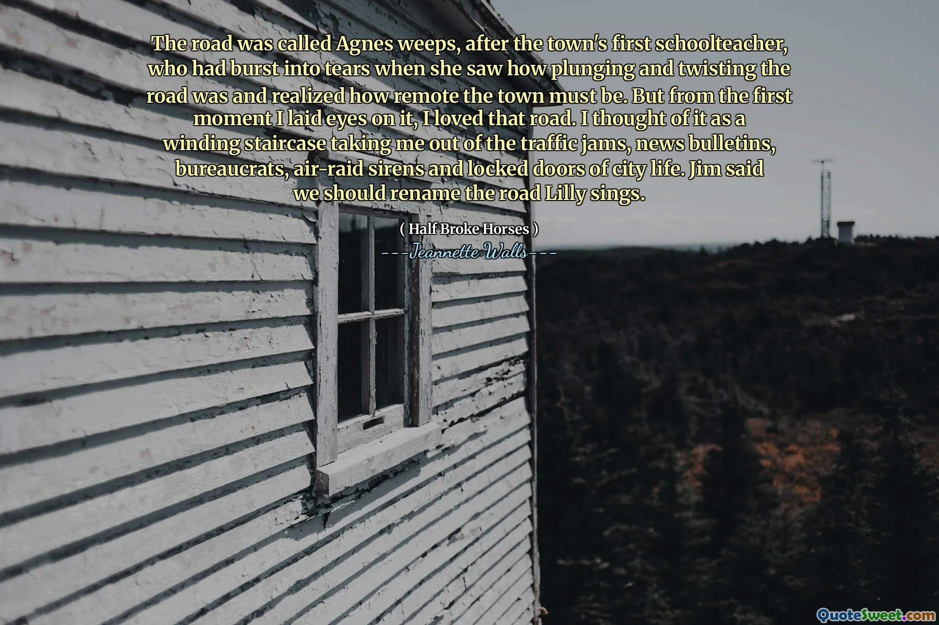 The road was called Agnes weeps, after the town's first schoolteacher, who had burst into tears when she saw how plunging and twisting the road was and realized how remote the town must be. But from the first moment I laid eyes on it, I loved that road. I thought of it as a winding staircase taking me out of the traffic jams, news bulletins, bureaucrats, air-raid sirens and locked doors of city life. Jim said we should rename the road Lilly sings.