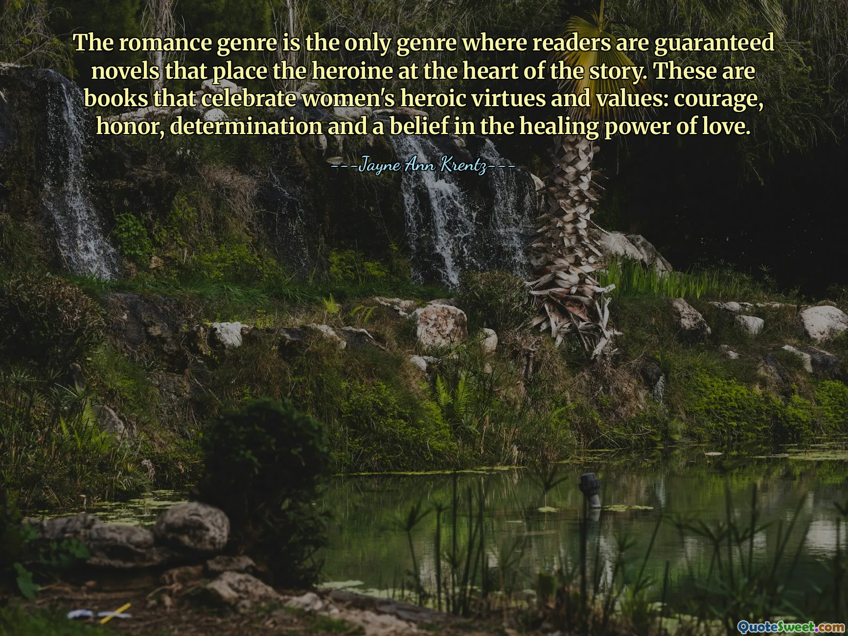 The romance genre is the only genre where readers are guaranteed novels that place the heroine at the heart of the story. These are books that celebrate women's heroic virtues and values: courage, honor, determination and a belief in the healing power of love.