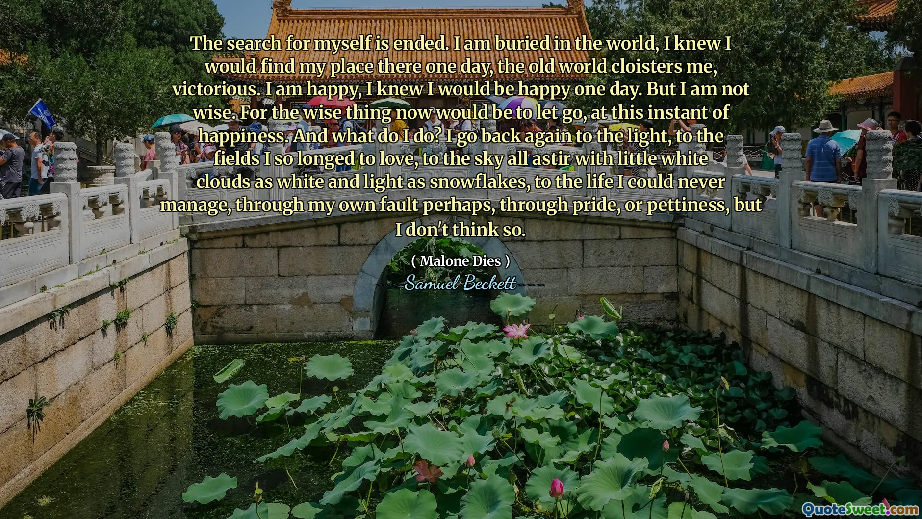 The search for myself is ended. I am buried in the world, I knew I would find my place there one day, the old world cloisters me, victorious. I am happy, I knew I would be happy one day. But I am not wise. For the wise thing now would be to let go, at this instant of happiness. And what do I do? I go back again to the light, to the fields I so longed to love, to the sky all astir with little white clouds as white and light as snowflakes, to the life I could never manage, through my own fault perhaps, through pride, or pettiness, but I don't think so.