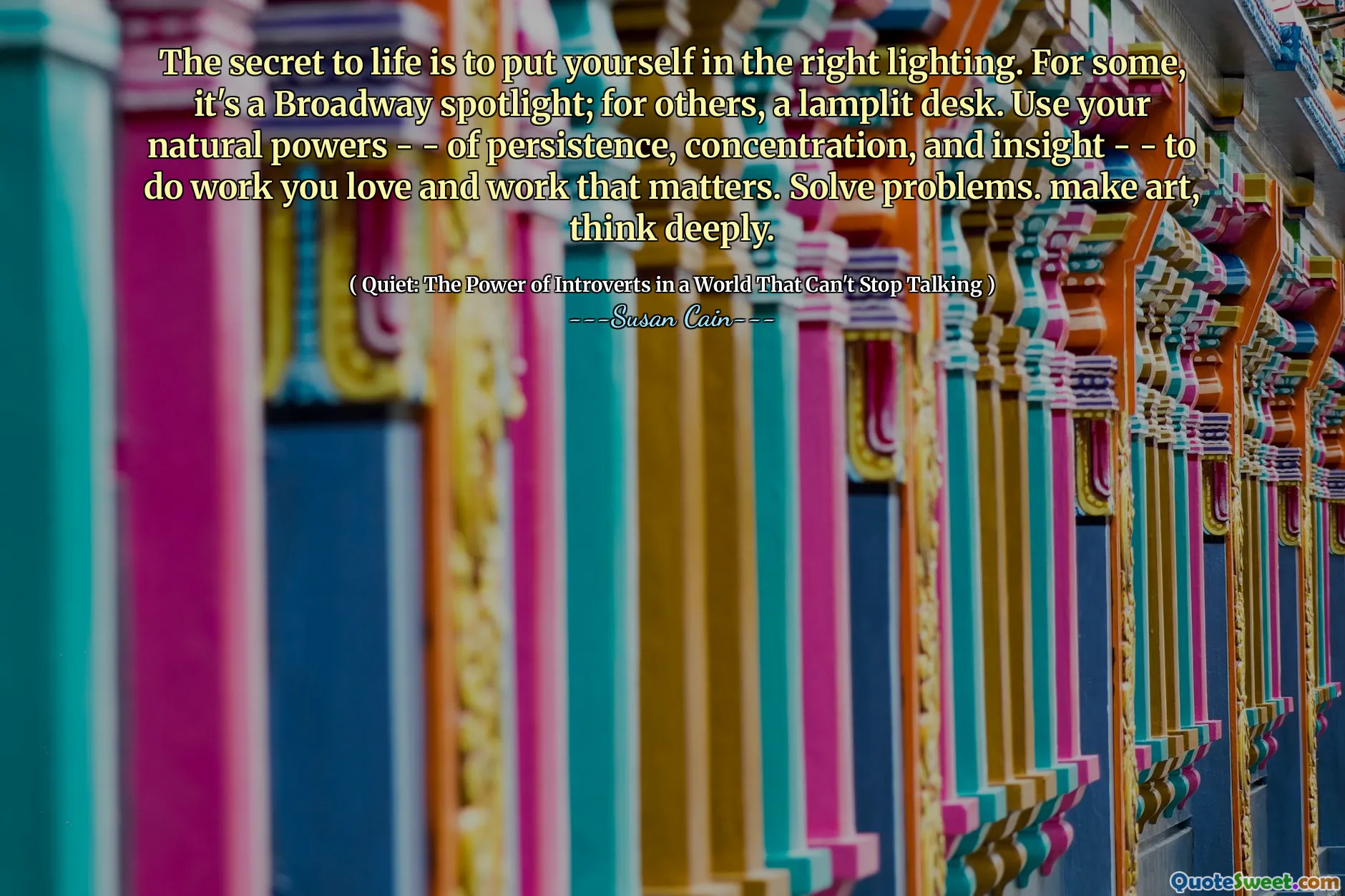 The secret to life is to put yourself in the right lighting. For some, it's a Broadway spotlight; for others, a lamplit desk. Use your natural powers - - of persistence, concentration, and insight - - to do work you love and work that matters. Solve problems. make art, think deeply.