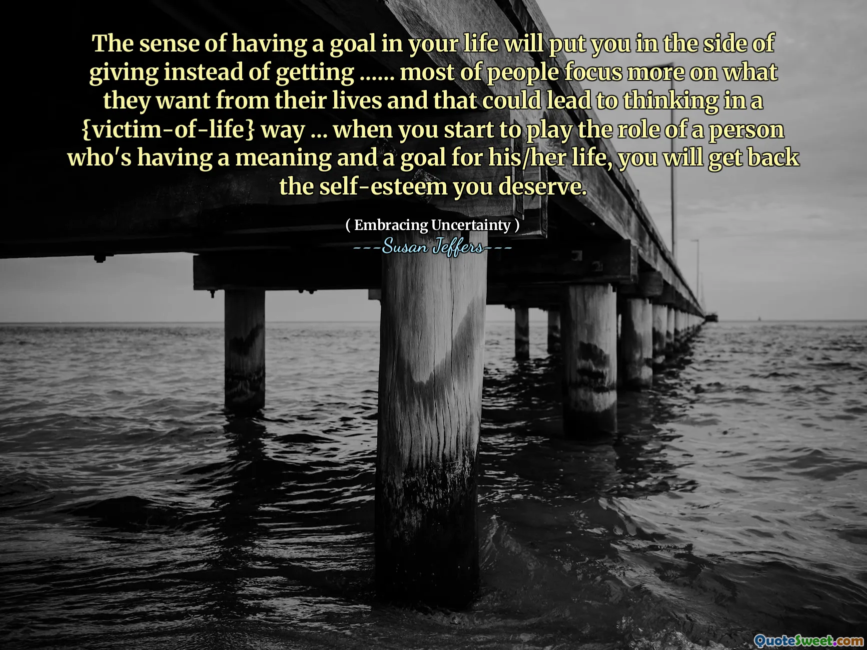 The sense of having a goal in your life will put you in the side of giving instead of getting ...... most of people focus more on what they want from their lives and that could lead to thinking in a {victim-of-life} way ... when you start to play the role of a person who's having a meaning and a goal for his/her life, you will get back the self-esteem you deserve.