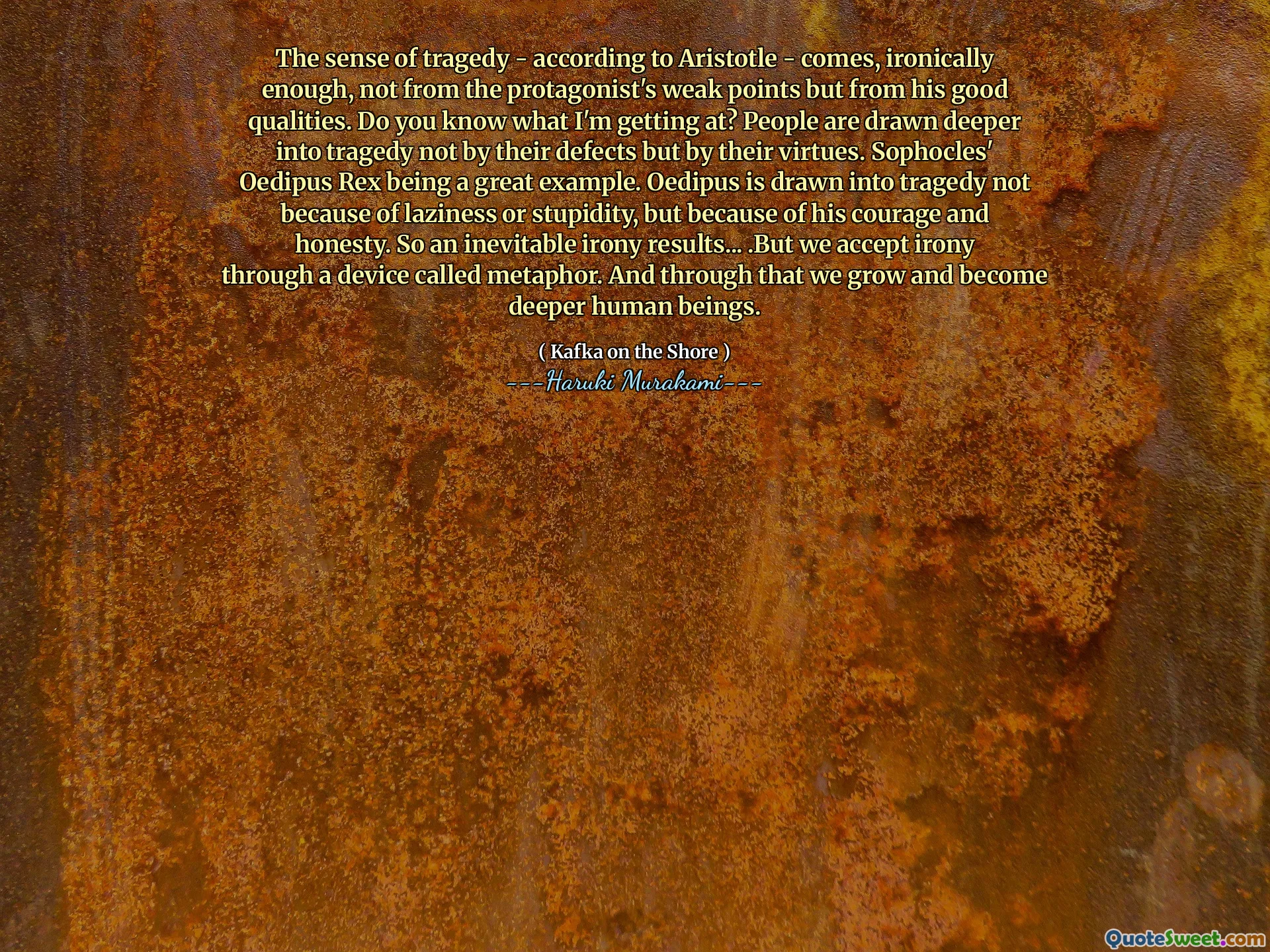 The sense of tragedy - according to Aristotle - comes, ironically enough, not from the protagonist's weak points but from his good qualities. Do you know what I'm getting at? People are drawn deeper into tragedy not by their defects but by their virtues. Sophocles' Oedipus Rex being a great example. Oedipus is drawn into tragedy not because of laziness or stupidity, but because of his courage and honesty. So an inevitable irony results... .But we accept irony through a device called metaphor. And through that we grow and become deeper human beings.