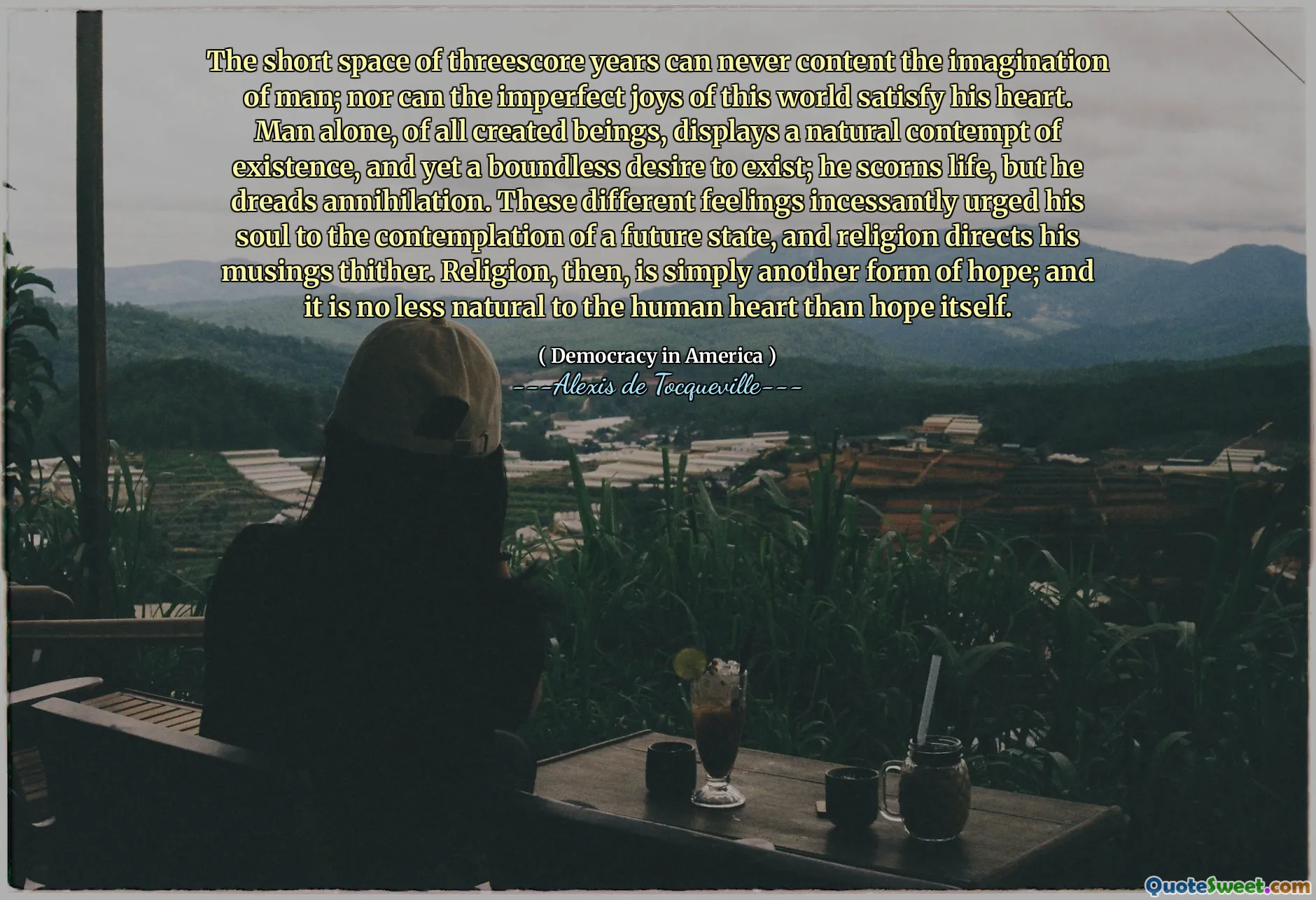 The short space of threescore years can never content the imagination of man; nor can the imperfect joys of this world satisfy his heart. Man alone, of all created beings, displays a natural contempt of existence, and yet a boundless desire to exist; he scorns life, but he dreads annihilation. These different feelings incessantly urged his soul to the contemplation of a future state, and religion directs his musings thither. Religion, then, is simply another form of hope; and it is no less natural to the human heart than hope itself.