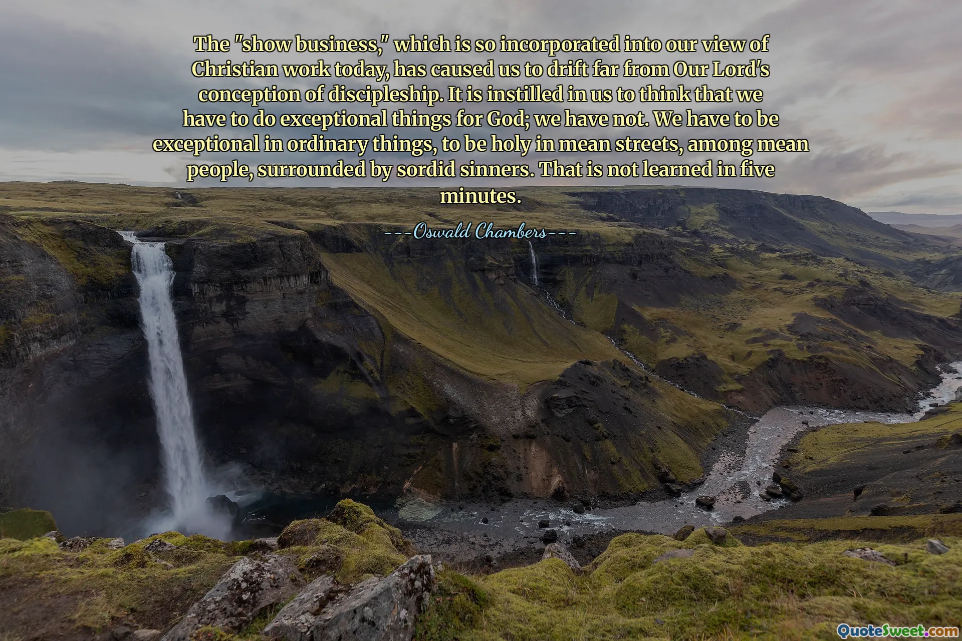 The "show business," which is so incorporated into our view of Christian work today, has caused us to drift far from Our Lord's conception of discipleship. It is instilled in us to think that we have to do exceptional things for God; we have not. We have to be exceptional in ordinary things, to be holy in mean streets, among mean people, surrounded by sordid sinners. That is not learned in five minutes.