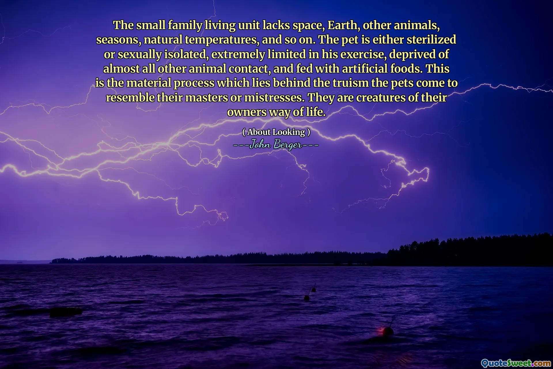 The small family living unit lacks space, Earth, other animals, seasons, natural temperatures, and so on. The pet is either sterilized or sexually isolated, extremely limited in his exercise, deprived of almost all other animal contact, and fed with artificial foods. This is the material process which lies behind the truism the pets come to resemble their masters or mistresses. They are creatures of their owners way of life.