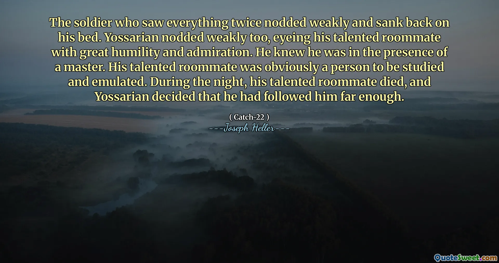 The soldier who saw everything twice nodded weakly and sank back on his bed. Yossarian nodded weakly too, eyeing his talented roommate with great humility and admiration. He knew he was in the presence of a master. His talented roommate was obviously a person to be studied and emulated. During the night, his talented roommate died, and Yossarian decided that he had followed him far enough.