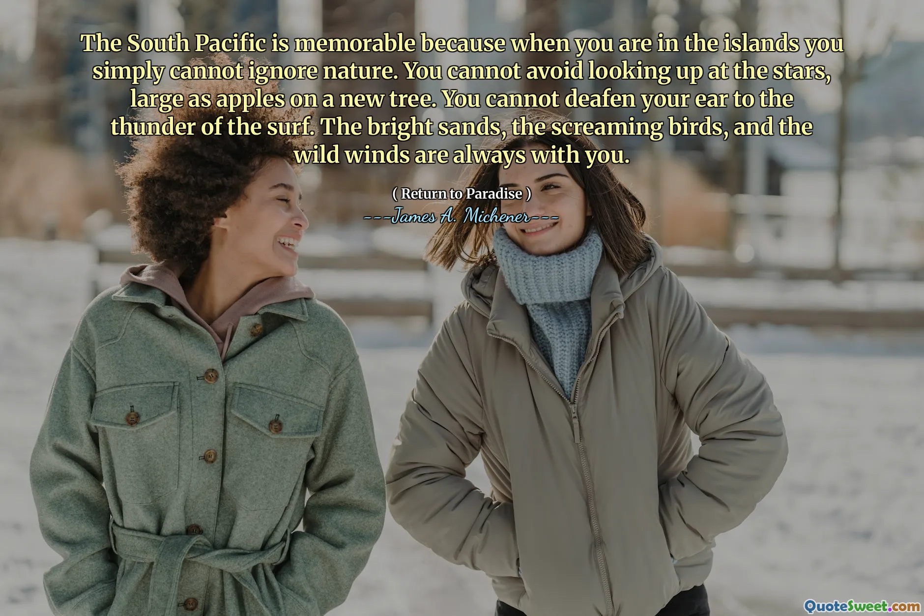 The South Pacific is memorable because when you are in the islands you simply cannot ignore nature. You cannot avoid looking up at the stars, large as apples on a new tree. You cannot deafen your ear to the thunder of the surf. The bright sands, the screaming birds, and the wild winds are always with you.