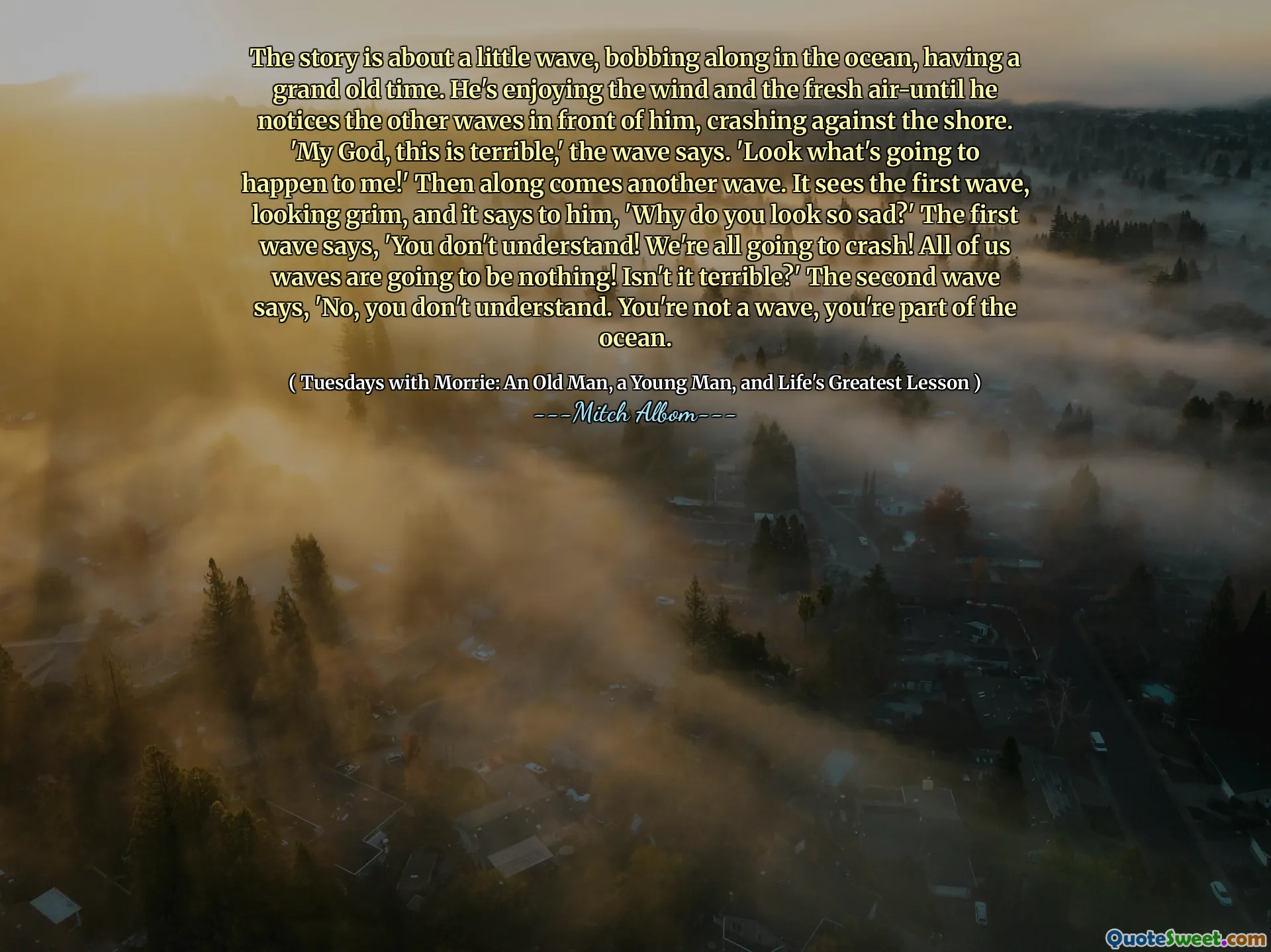 这个故事是关于一阵小波浪，在海洋中挥舞着，经历了一个古老的时代。他享受风和新鲜的空气，直到他注意到他面前的其他海浪，撞击了海岸。 “我的上帝，这太可怕了，”浪潮说。 “看看我会发生什么！”然后再来一波。它看到了第一波，看上去很严峻，对他说：“你为什么看起来这么难过？”第一波说：“你不明白！我们都会崩溃！我们所有的海浪都将一无所有！这不是可怕吗？第二波说：“不，你不明白。你不是波浪，你是海洋的一部分。